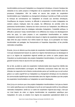 transfrontalière promouvant l’adaptation au changement climatique, à travers l’analyse des
obstacles et du cadre propice à l’intégration de la coopération transfrontalière dans les
processus d’adaptation. Afin de mettre en œuvre des projets de coopération
transfrontalière pour l’adaptation au changement climatique il semble qu’il faille surmonter
le manque de connaissance sur l’adaptation et d’accès aux données climatiques,
l’insuffisance de moyens humains, la difficulté à comprendre la notion d’adaptation de
certains acteurs impliqués dans les projets, les différences de priorités entre les
partenaires transfrontaliers, l’absence de vision commune sur l’adaptation, les différences
d’état d’avancement dans les stratégies nationales d’adaptation, l’instabilité politique, la
difficulté à percevoir l’enjeu transfrontalier et la différence de niveaux de développement
entre les pays. Le cadre propice à une coopération transfrontalière en matière
d’adaptation serait donc un contexte dans lequel un régime de coopération régional existe
déjà entre les pays riverains d’un même bassin de risque, où la perception de l’enjeu
transfrontalier est partagée, les financements et l’expertise disponibles, et les priorités
nationales compatibles.
Ensuite, j’ai pu en déduire que les projets de coopération transfrontalière pour l’adaptation
n’ont pas nécessairement besoin du cadre d’un régime international pour se développer et
que si un régime de coopération régional semble par contre un cadre propice dans
l’impulsion ou la pérennisation des projets d’adaptation transfrontaliers, il ne suffit pas pour
garantir la bonne mise en œuvre et le suivi des projets.
De ce fait, au-delà du cadre de coopération institutionnalisé dans lequel les intérêts des
partenaires transfrontaliers convergent, les différentes conclusions tirées des trois cas
d’études me rapproche de la théorie constructiviste parce qu’il semble que ce soit surtout
grâce à un cadre cognitif fort sur l’adaptation au changement climatique et à la présence
de communautés épistémiques transnationales dans les régions étudiées que des projets
de coopération transfrontalière sur l’adaptation se soient développés.
Ainsi j’ai pu en conclure que si les projets d’adaptation transfrontaliers n’ont pas eu besoin
d’un cadre spécifique pour se développer et qu’ils se sont appuyés tantôt sur les politiques
nationales d’adaptation, tantôt sur un cadre de coopération régional plus large, c’est que
nul n’est besoin de créer un régime transfrontalier de coopération spécifique pour
l’adaptation. En outre, la création d’un régime de coopération spécialement dédié à la
Sarah Voirin | Institut d’Études Politiques de Grenoble | M2 ORG INT. | 2014
62
 
