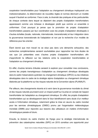 coopération transfrontalière pour l’adaptation au changement climatique impliquerait une
institutionnalisation, la détermination de nouvelles règles et normes décrivant un modèle
auquel il faudrait se conformer. Face à cela, la diversité des pratiques et les particularités
de chaque contexte dans lequel se déploient des projets d’adaptation transfrontaliers
apparaissent comme une richesse à développer plutôt que comme un ensemble à
uniformiser. C’est pourquoi je pense que la promotion de projets d’adaptation
transfrontaliers passera par leur coordination avec les projets d’adaptation développés à
d’autres échelles (locale, nationale, internationale, transnationale) et leur intégration dans
la gouvernance transnationale de l’adaptation et non par la recherche d’un modèle de
référence pour les orienter.
Étant donné que mon travail ne se situe pas dans une démarche exhaustive, des
recherches complémentaires seraient souhaitables pour rapprocher les trois études de
cas que j’ai présentées avec d’autres projets d’adaptation transfrontaliers afin
d’approfondir la réflexion sur les relations entre la coopération transfrontalière et
l’adaptation au changement climatique.
En effet, d’autres terrains d’études seraient à explorer pour consolider mes conclusions,
comme les projets transrégionaux d’adaptation au changement climatique développés
dans le cadre l’observatoire pyrénéen du changement climatique (OPCC) ou les initiatives
développées dans le cadre de la stratégie alpine d’adaptation au changement climatique
élaborée par la plateforme sur les risques naturels de la Convention alpine (PLANALP).
Par ailleurs, des changements récents et à venir dans la gouvernance mondiale du climat
et des risques naturels pourraient avoir un impact positif sur la prise en compte de l’aspect
transfrontalier de l’adaptation au changement climatique. En effet, les projets d’adaptation
transfrontaliers qui se développeront dans le futur bénéficieront sans doute d’un meilleur
accès à l’information climatique, notamment grâce la mise en œuvre du cadre mondial
pour les services climatologiques (CMSC) promu par l'organisation météorologique
mondiale (OMM) pour répondre aux besoins des utilisateurs en matière d’information
climatologique passée et future.
Ensuite, la révision du cadre d’action de Hyogo pour la stratégie internationale de
prévention des catastrophes naturelles (SIPC) en 2015 constitue une opportunité pour
Sarah Voirin | Institut d’Études Politiques de Grenoble | M2 ORG INT. | 2014
63
 