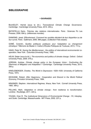 BIBLIOGRAPHIE
• OUVRAGES
BULKELEY, Harriet (sous la dir.). Transnational Climate Change Governance.
Cambridge : Cambridge University Press, 2014. 250 p.
BATISTELLA Dario, Théories des relations internationales. Paris : Sciences Po Les
Presses, 2006. 694 p. (références mondes)
DIAMOND, Jared. Effondrement. Comment les sociétés décident de leur disparition ou de
leur survie. Paris : Gallimard, 2006. 896 pages. (Collection Folio essais)
GOBÉ, Corentin, Quelles politiques publiques pour l’adaptation au changement
climatique ? Mémoire de Master 2. Institut d’Études Politiques de Toulouse, 2013, 113 p.
HAAS, Peter M. Saving the Mediterranean : the politics of international environmental co-
operation. New York : Columbia University Press, 1990.
HELM, Dieter (sous la dir.). The economics and politics of climate change. Oxford : Oxford
University Press, 2009. 576 p.
JORDAN, Andrew. Climate change policy in the European Union : Confronting the
Dilemmas of Mitigation and Adaptation ? Cambridge : Cambridge University Press, 2010.
306 p.
KINDLEBERGER, Charles. The World in Depression: 1929–1939. University of California
Press, 1973.
KEOHANE, Robert. After Hegemony : Cooperation and Discord in the World Political
Economy, Princeton University Press, 1984.
KRASNER, Stephen. International Regimes, Ithaca, New York : Cornell University Press,
1983. 384 p.
PELLING, Mark. Adaptation to climate change : from resilience to transformation.
Londres : Routledge, 2011. 224 p.
YOUNG, Oran R. The Institutional Dimensions of Environmental Change : Fit, Interplay,
and Scale. Cambridge, Massachusetts : MIT Press, 2002. 237 p.
Sarah Voirin | Institut d’Études Politiques de Grenoble | M2 ORG INT. | 2014
65
 