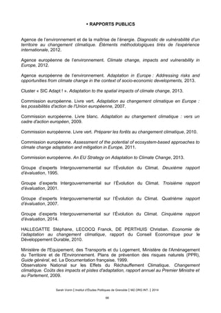• RAPPORTS PUBLICS
Agence de l’environnement et de la maîtrise de l’énergie. Diagnostic de vulnérabilité d’un
territoire au changement climatique. Éléments méthodologiques tirés de l’expérience
internationale, 2012.
Agence européenne de l’environnement. Climate change, impacts and vulnerability in
Europe, 2012.
Agence européenne de l’environnement. Adaptation in Europe : Addressing risks and
opportunities from climate change in the context of socio-economic developments, 2013.
Cluster « SIC Adapt ! ». Adaptation to the spatial impacts of climate change, 2013.
Commission européenne. Livre vert. Adaptation au changement climatique en Europe :
les possibilites d'action de l'Union europeenne, 2007.
Commission européenne. Livre blanc. Adaptation au changement climatique : vers un
cadre d'action europeen, 2009.
Commission européenne. Livre vert. Préparer les forêts au changement climatique, 2010.
Commission européenne. Assessment of the potential of ecosystem-based approaches to
climate change adaptation and mitigation in Europe, 2011.
Commission européenne. An EU Strategy on Adaptation to Climate Change, 2013.
Groupe d’experts Intergouvernemental sur l’Évolution du Climat. Deuxième rapport
d’évaluation, 1995.
Groupe d’experts Intergouvernemental sur l’Évolution du Climat. Troisième rapport
d’évaluation, 2001.
Groupe d’experts Intergouvernemental sur l’Évolution du Climat. Quatrième rapport
d’évaluation, 2007.
Groupe d’experts Intergouvernemental sur l’Évolution du Climat. Cinquième rapport
d’évaluation, 2014.
HALLEGATTE Stéphane, LECOCQ Franck, DE PERTHUIS Christian. Economie de
l’adaptation au changement climatique, rapport du Conseil Economique pour le
Développement Durable, 2010.
Ministère de l'Equipement, des Transports et du Logement, Ministère de l'Aménagement
du Territoire et de l'Environnement. Plans de prévention des risques naturels (PPR),
Guide général, ed. La Documentation française, 1999.
Observatoire National sur les Effets du Réchauffement Climatique. Changement
climatique. Couts des impacts et pistes d'adaptation, rapport annuel au Premier Ministre et
au Parlement, 2009.
Sarah Voirin | Institut d’Études Politiques de Grenoble | M2 ORG INT. | 2014
66
 