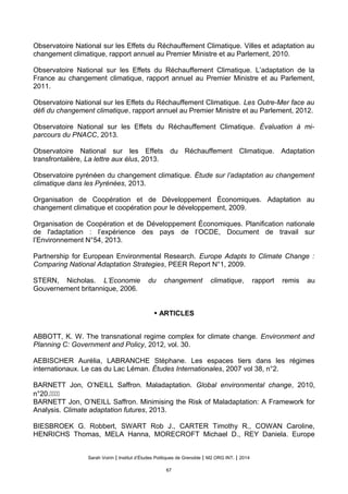 Observatoire National sur les Effets du Réchauffement Climatique. Villes et adaptation au
changement climatique, rapport annuel au Premier Ministre et au Parlement, 2010.
Observatoire National sur les Effets du Réchauffement Climatique. L’adaptation de la
France au changement climatique, rapport annuel au Premier Ministre et au Parlement,
2011.
Observatoire National sur les Effets du Réchauffement Climatique. Les Outre-Mer face au
defi du changement climatique, rapport annuel au Premier Ministre et au Parlement, 2012.
Observatoire National sur les Effets du Réchauffement Climatique. Évaluation à mi-
parcours du PNACC, 2013.
Observatoire National sur les Effets du Réchauffement Climatique. Adaptation
transfrontalière, La lettre aux élus, 2013.
Observatoire pyrénéen du changement climatique. Étude sur l’adaptation au changement
climatique dans les Pyrénées, 2013.
Organisation de Coopération et de Développement Économiques. Adaptation au
changement climatique et coopération pour le développement, 2009.
Organisation de Coopération et de Développement Économiques. Planification nationale
de l'adaptation : l’expérience des pays de l’OCDE, Document de travail sur
l’Environnement N°54, 2013.
Partnership for European Environmental Research. Europe Adapts to Climate Change :
Comparing National Adaptation Strategies, PEER Report N°1, 2009.
STERN, Nicholas. L’Economie du changement climatique, rapport remis au
Gouvernement britannique, 2006.
• ARTICLES
ABBOTT, K. W. The transnational regime complex for climate change. Environment and
Planning C: Government and Policy, 2012, vol. 30.
AEBISCHER Aurélia, LABRANCHE Stéphane. Les espaces tiers dans les régimes
internationaux. Le cas du Lac Léman. Études Internationales, 2007 vol 38, n°2.
BARNETT Jon, O’NEILL Saffron. Maladaptation. Global environmental change, 2010,
n°20.����
BARNETT Jon, O’NEILL Saffron. Minimising the Risk of Maladaptation: A Framework for
Analysis. Climate adaptation futures, 2013.
BIESBROEK G. Robbert, SWART Rob J., CARTER Timothy R., COWAN Caroline,
HENRICHS Thomas, MELA Hanna, MORECROFT Michael D., REY Daniela. Europe
Sarah Voirin | Institut d’Études Politiques de Grenoble | M2 ORG INT. | 2014
67
 