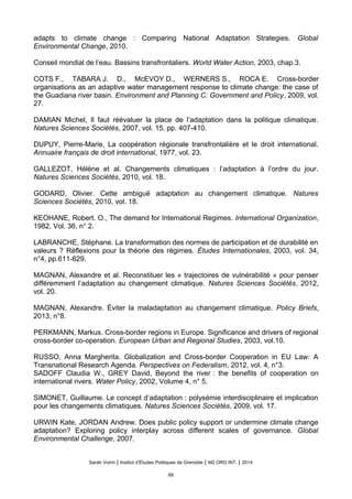 adapts to climate change : Comparing National Adaptation Strategies. Global
Environmental Change, 2010.
Conseil mondial de l’eau. Bassins transfrontaliers. World Water Action, 2003, chap.3.
COTS F., TABARA J. D., McEVOY D., WERNERS S., ROCA E. Cross-border
organisations as an adaptive water management response to climate change: the case of
the Guadiana river basin. Environment and Planning C: Government and Policy, 2009, vol.
27.
DAMIAN Michel, Il faut réévaluer la place de l’adaptation dans la politique climatique.
Natures Sciences Sociétés, 2007, vol. 15, pp. 407-410.
DUPUY, Pierre-Marie, La coopération régionale transfrontalière et le droit international.
Annuaire français de droit international, 1977, vol. 23.
GALLEZOT, Hélène et al. Changements climatiques : l’adaptation à l’ordre du jour.
Natures Sciences Sociétés, 2010, vol. 18.
GODARD, Olivier. Cette ambiguë adaptation au changement climatique. Natures
Sciences Sociétés, 2010, vol. 18.
KEOHANE, Robert. O., The demand for International Regimes. International Organization,
1982, Vol. 36, n° 2.
LABRANCHE, Stephane. La transformation des normes de participation et de durabilite en
valeurs ? Reflexions pour la theorie des regimes. Études Internationales, 2003, vol. 34,
n°4, pp.611-629.
MAGNAN, Alexandre et al. Reconstituer les « trajectoires de vulnérabilité » pour penser
différemment l’adaptation au changement climatique. Natures Sciences Sociétés, 2012,
vol. 20.
MAGNAN, Alexandre. Éviter la maladaptation au changement climatique. Policy Briefs,
2013, n°8.
PERKMANN, Markus. Cross-border regions in Europe. Significance and drivers of regional
cross-border co-operation. European Urban and Regional Studies, 2003, vol.10.
RUSSO, Anna Margherita. Globalization and Cross-border Cooperation in EU Law: A
Transnational Research Agenda. Perspectives on Federalism, 2012, vol. 4, n°3.
SADOFF Claudia W., GREY David, Beyond the river : the benefits of cooperation on
international rivers. Water Policy, 2002, Volume 4, n° 5.
SIMONET, Guillaume. Le concept d’adaptation : polysémie interdisciplinaire et implication
pour les changements climatiques. Natures Sciences Sociétés, 2009, vol. 17.
URWIN Kate, JORDAN Andrew. Does public policy support or undermine climate change
adaptation? Exploring policy interplay across different scales of governance. Global
Environmental Challenge, 2007.
Sarah Voirin | Institut d’Études Politiques de Grenoble | M2 ORG INT. | 2014
68
 
