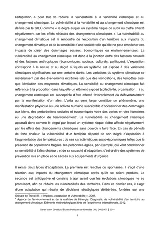 l’adaptation a pour but de réduire la vulnérabilité à la variabilité climatique et au
changement climatique. La vulnérabilité à la variabilité et au changement climatique est
définie par le GIEC comme « le degré auquel un système risque de subir ou d’être affecté
négativement par les effets néfastes des changements climatiques ». La vulnérabilité au
changement climatique est la rencontre de l’exposition d’un territoire aux impacts du
changement climatique et de la sensibilité d’une société telle qu’elle ne peut empêcher ces
impacts de créer des dommages sociaux, économiques ou environnementaux. La
vulnérabilité au changement climatique est donc à la jonction entre des facteurs naturels
et des facteurs anthropiques (économiques, sociaux, culturels, politiques). L’exposition
correspond à la nature et au degré auxquels un système est exposé à des variations
climatiques significatives sur une certaine durée. Les variations du système climatique se
matérialisent par des événements extrêmes tels que des inondations, des tempêtes ainsi
que l’évolution des moyennes climatiques. La sensibilité au changement climatique fait
référence à la proportion dans laquelle un élément exposé (collectivité, organisation…) au
changement climatique est susceptible d’être affecté favorablement ou défavorablement
par la manifestation d’un aléa. L’aléa au sens large constitue un phénomène, une
manifestation physique ou une activité humaine susceptible d’occasionner des dommages
aux biens, des perturbations sociales et économiques voire des pertes en vies humaines
ou une dégradation de l’environnement4
. La vulnérabilité au changement climatique
apparaît donc comme le degré par lequel un système risque d’être affecté négativement
par les effets des changements climatiques sans pouvoir y faire face. En cas de période
de forte chaleur, la vulnérabilité d’un territoire dépend de son degré d’exposition à
l’augmentation des températures ; de ses caractéristiques socio-économiques telles que la
présence de populations fragiles, les personnes âgées, par exemple, qui vont conditionner
sa sensibilité à l’aléa chaleur ; et de sa capacité d’adaptation, c’est-à-dire des systèmes de
prévention mis en place et de l’accès aux équipements d’urgence.
Il existe deux types d’adaptation. La première est réactive ou spontanée, il s’agit d’une
réaction aux impacts du changement climatique après qu’ils se soient produits. La
seconde est anticipative et consiste à agir avant que les évolutions climatiques ne se
produisent, afin de réduire les vulnérabilités des territoires. Dans ce dernier cas, il s’agit
d’une adaptation qui résulte de décisions stratégiques délibérées, fondées sur une
Groupe de Travail II : « Impacts, Adaptation et Vulnérabilité », 2001.
4
Agence de l’environnement et de la maîtrise de l’énergie. Diagnostic de vulnérabilité d’un territoire au
changement climatique. Éléments méthodologiques tirés de l’expérience internationale, 2012.
Sarah Voirin | Institut d’Études Politiques de Grenoble | M2 ORG INT. | 2014
6
 