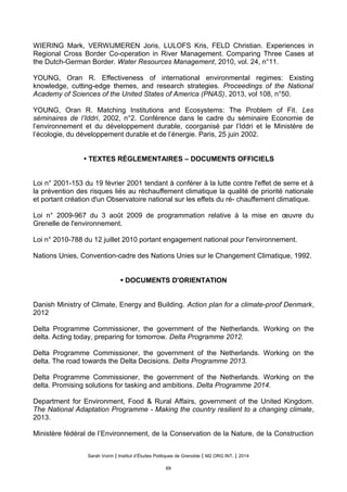 WIERING Mark, VERWIJMEREN Joris, LULOFS Kris, FELD Christian. Experiences in
Regional Cross Border Co-operation in River Management. Comparing Three Cases at
the Dutch-German Border. Water Resources Management, 2010, vol. 24, n°11.
YOUNG, Oran R. Effectiveness of international environmental regimes: Existing
knowledge, cutting-edge themes, and research strategies. Proceedings of the National
Academy of Sciences of the United States of America (PNAS), 2013, vol 108, n°50.
YOUNG, Oran R. Matching Institutions and Ecosystems: The Problem of Fit. Les
séminaires de l’Iddri, 2002, n°2. Conférence dans le cadre du séminaire Economie de
l’environnement et du développement durable, coorganisé par l’Iddri et le Ministère de
l’écologie, du développement durable et de l’énergie. Paris, 25 juin 2002.
• TEXTES RÉGLEMENTAIRES – DOCUMENTS OFFICIELS
Loi n° 2001-153 du 19 fevrier 2001 tendant a conferer a la lutte contre l'effet de serre et a
la prevention des risques lies au rechauffement climatique la qualite de priorite nationale
et portant creation d'un Observatoire national sur les effets du re- chauffement climatique.
Loi n° 2009-967 du 3 aout 2009 de programmation relative a la mise en œuvre du
Grenelle de l'environnement.
Loi n° 2010-788 du 12 juillet 2010 portant engagement national pour l'environnement.
Nations Unies, Convention-cadre des Nations Unies sur le Changement Climatique, 1992.
• DOCUMENTS D'ORIENTATION
Danish Ministry of Climate, Energy and Building. Action plan for a climate-proof Denmark,
2012
Delta Programme Commissioner, the government of the Netherlands. Working on the
delta. Acting today, preparing for tomorrow. Delta Programme 2012.
Delta Programme Commissioner, the government of the Netherlands. Working on the
delta. The road towards the Delta Decisions. Delta Programme 2013.
Delta Programme Commissioner, the government of the Netherlands. Working on the
delta. Promising solutions for tasking and ambitions. Delta Programme 2014.
Department for Environment, Food & Rural Affairs, government of the United Kingdom.
The National Adaptation Programme - Making the country resilient to a changing climate,
2013.
Ministère fédéral de l’Environnement, de la Conservation de la Nature, de la Construction
Sarah Voirin | Institut d’Études Politiques de Grenoble | M2 ORG INT. | 2014
69
 