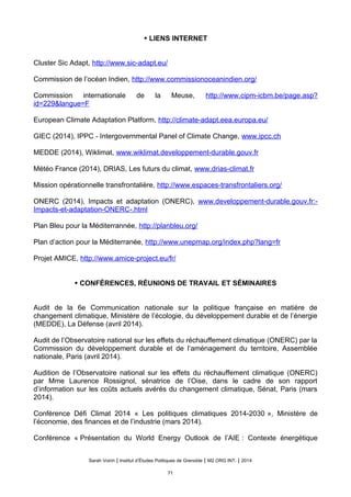 • LIENS INTERNET
Cluster Sic Adapt, http://www.sic-adapt.eu/
Commission de l’océan Indien, http://www.commissionoceanindien.org/
Commission internationale de la Meuse, http://www.cipm-icbm.be/page.asp?
id=229&langue=F
European Climate Adaptation Platform, http://climate-adapt.eea.europa.eu/
GIEC (2014), IPPC - Intergovernmental Panel of Climate Change, www.ipcc.ch
MEDDE (2014), Wiklimat, www.wiklimat.developpement-durable.gouv.fr
Météo France (2014), DRIAS, Les futurs du climat, www.drias-climat.fr
Mission opérationnelle transfrontalière, http://www.espaces-transfrontaliers.org/
ONERC (2014), Impacts et adaptation (ONERC), www.developpement-durable.gouv.fr:-
Impacts-et-adaptation-ONERC-.html
Plan Bleu pour la Méditerrannée, http://planbleu.org/
Plan d’action pour la Méditerranée, http://www.unepmap.org/index.php?lang=fr
Projet AMICE, http://www.amice-project.eu/fr/
• CONFÉRENCES, RÉUNIONS DE TRAVAIL ET SÉMINAIRES
Audit de la 6e Communication nationale sur la politique française en matière de
changement climatique, Ministère de l’écologie, du développement durable et de l’énergie
(MEDDE), La Défense (avril 2014).
Audit de l’Observatoire national sur les effets du réchauffement climatique (ONERC) par la
Commission du développement durable et de l’aménagement du territoire, Assemblée
nationale, Paris (avril 2014).
Audition de l’Observatoire national sur les effets du réchauffement climatique (ONERC)
par Mme Laurence Rossignol, sénatrice de l’Oise, dans le cadre de son rapport
d’information sur les coûts actuels avérés du changement climatique, Sénat, Paris (mars
2014).
Conférence Défi Climat 2014 « Les politiques climatiques 2014-2030 », Ministère de
l’économie, des finances et de l’industrie (mars 2014).
Conférence « Présentation du World Energy Outlook de l’AIE : Contexte énergétique
Sarah Voirin | Institut d’Études Politiques de Grenoble | M2 ORG INT. | 2014
71
 