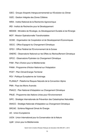 GIEC : Groupe d'experts Intergouvernemental sur l'Evolution du Climat
GIZC : Gestion Intégrée des Zones Côtières
INRA : Institut National de la Recherche Agronomique
IRD : Institut de Recherche pour le Développement
MEDDE : Ministère de l'Ecologie, du Développement Durable et de l'Energie
MOT : Mission Opérationnelle Transfrontalière
OCDE : Organisation de Coopération et de Développement Économiques
OECC : Office Espagnol du Changement Climatique
OFEV : Office Fédéral de l'Environnement de la Suisse
ONERC : Observatoire National sur les Effets du Réchauffement Climatique
OPCC : Observatoire Pyrénéen du Changement Climatique
PAM : Plan d’Action pour la Méditerranée
PANA : Programme d'Action National sur l'Adaptation
PCET : Plan Climat-Energie Territorial
PEV : Politique Européenne de Voisinage
PLANALP : Plateforme Risques Naturels de la Convention Alpine
PMA : Pays les Moins Avancés
PNACC : Plan National d'Adaptation au Changement Climatique
PNUE : Programme des Nations Unies pour l’Environnement
SIPC : Stratégie Internationale de Prévention des Catastrophes Naturelles
SNACC : Stratégie Nationale d'Adaptation au Changement Climatique
SRCAE : Schéma Régional Climat Air Énergie
UE : Union Européenne
UICN : Union International pour la Conservation de la Nature
UpM : Union pour la Méditerranée
Sarah Voirin | Institut d’Études Politiques de Grenoble | M2 ORG INT. | 2014
75
 