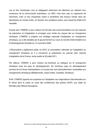 vue et des incertitudes, tout en dégageant clairement les éléments qui relèvent d'un
consensus de la communauté scientifique. Le GIEC n'est donc pas un organisme de
recherche, mais un lieu d'expertise visant à synthétiser des travaux menés dans les
laboratoires du monde entier, en fonction d'un problème précis, pour lequel les États l'ont
mandaté.
D’autre part, l’ONERC a pour mission de formuler des recommandations sur les mesures
de prévention et d’adaptation à envisager pour limiter les risques liés au changement
climatique. L’ONERC a préparé une stratégie nationale d’adaptation au changement
climatique, qui a été adoptée par le gouvernement au cours du Comité Interministériel sur
le Développement Durable du 13 novembre 2006.
L’Observatoire a également piloté, en 2010, la concertation nationale sur l’adaptation au
changement climatique et il a coordonné la préparation du premier plan national
d’adaptation de la France, rendu public le 20 juillet 2011.
Par ailleurs, l’ONERC a pour mission de contribuer au dialogue sur le changement
climatique avec les pays en développement. De nombreux pays en développement
proches de la France métropolitaine ou d’outre-mer sont particulièrement vulnérables aux
changements climatiques (Méditerranée, océan Indien, Caraïbes, Pacifique).
Enfin, l’ONERC apporte son expertise sur l’adaptation aux négociations internationales sur
le climat dans le cadre du cycle des conférences des parties (COP), aux côtés du
Ministère des Affaires Etrangères.
Sarah Voirin | Institut d’Études Politiques de Grenoble | M2 ORG INT. | 2014
79
 