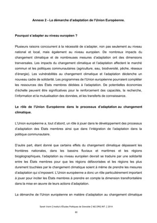 Annexe 2 - La démarche d’adaptation de l’Union Européenne.
Pourquoi s’adapter au niveau européen ?
Plusieurs raisons concourrent à la nécessité de s’adapter, non pas seulement au niveau
national et local, mais également au niveau européen. De nombreux impacts du
changement climatique et de nombreuses mesures d’adaptation ont des dimensions
tranversales. Les impacts du changement climatique et l’adaptation affectent le marché
commun et les politiques communautaires (agriculture, eau, biodiversité, pêche, réseaux
d’énergie). Les vulnérabilités au changement climatique et l’adaptation déclenche un
nouveau cadre de solidarité. Les programmes de l’Union européenne pourraient compléter
les ressources des États membres dédiées à l’adaptation. De potentielles économies
d’échelle peuvent être significatives pour le renforcement des capacités, la recherche,
l’information et la mutualisation des données, et les transferts de connaissance.
Le rôle de l’Union Européenne dans le processus d’adaptation au changement
climatique.
L’Union européenne a, tout d’abord, un rôle à jouer dans le développement des processus
d’adaptation des États membres ainsi que dans l’intégration de l’adaptation dans la
politique communautaire.
D’autre part, étant donné que certains effets du changement climatique dépassent les
frontières nationales, dans les bassins fluviaux et maritimes et les régions
biogéographiques, l’adaptation au niveau européen devrait se traduire par une solidarité
entre les États membres pour que les régions défavorisées et les régions les plus
durement touchées par le changement climatique soient à même de prendre les mesures
d’adaptation qui s’imposent. L’Union européenne a donc un rôle particulièrement important
à jouer pour inciter les États membres à prendre en compte la dimension transfrontalière
dans la mise en œuvre de leurs actions d’adaptation.
La démarche de l’Union européenne en matière d’adaptation au changement climatique
Sarah Voirin | Institut d’Études Politiques de Grenoble | M2 ORG INT. | 2014
80
 