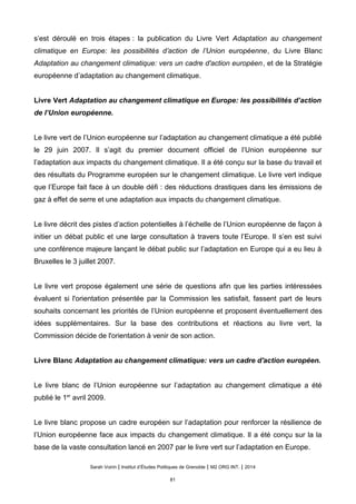 s’est déroulé en trois étapes : la publication du Livre Vert Adaptation au changement
climatique en Europe: les possibilités d’action de l’Union européenne, du Livre Blanc
Adaptation au changement climatique: vers un cadre d'action européen, et de la Stratégie
européenne d’adaptation au changement climatique.
Livre Vert Adaptation au changement climatique en Europe: les possibilités d’action
de l’Union européenne.
Le livre vert de l’Union européenne sur l’adaptation au changement climatique a été publié
le 29 juin 2007. Il s’agit du premier document officiel de l’Union européenne sur
l’adaptation aux impacts du changement climatique. Il a été conçu sur la base du travail et
des résultats du Programme européen sur le changement climatique. Le livre vert indique
que l’Europe fait face à un double défi : des réductions drastiques dans les émissions de
gaz à effet de serre et une adaptation aux impacts du changement climatique.
Le livre décrit des pistes d’action potentielles à l’échelle de l’Union européenne de façon à
initier un débat public et une large consultation à travers toute l’Europe. Il s’en est suivi
une conférence majeure lançant le débat public sur l’adaptation en Europe qui a eu lieu à
Bruxelles le 3 juillet 2007.
Le livre vert propose également une série de questions afin que les parties intéressées
évaluent si l'orientation présentée par la Commission les satisfait, fassent part de leurs
souhaits concernant les priorités de l’Union européenne et proposent éventuellement des
idées supplémentaires. Sur la base des contributions et réactions au livre vert, la
Commission décide de l'orientation à venir de son action.
Livre Blanc Adaptation au changement climatique: vers un cadre d'action européen.
Le livre blanc de l’Union européenne sur l’adaptation au changement climatique a été
publié le 1er
avril 2009.
Le livre blanc propose un cadre européen sur l’adaptation pour renforcer la résilience de
l’Union européenne face aux impacts du changement climatique. Il a été conçu sur la la
base de la vaste consultation lancé en 2007 par le livre vert sur l’adaptation en Europe.
Sarah Voirin | Institut d’Études Politiques de Grenoble | M2 ORG INT. | 2014
81
 