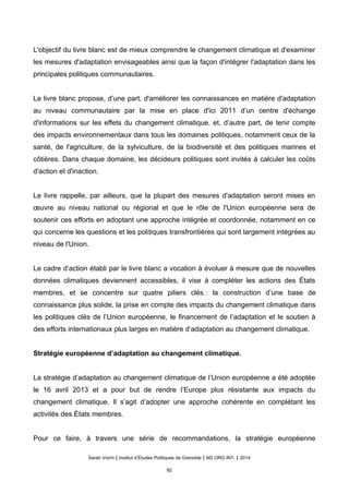 L'objectif du livre blanc est de mieux comprendre le changement climatique et d'examiner
les mesures d'adaptation envisageables ainsi que la façon d'intégrer l'adaptation dans les
principales politiques communautaires.
Le livre blanc propose, d’une part, d'améliorer les connaissances en matière d'adaptation
au niveau communautaire par la mise en place d'ici 2011 d’un centre d'échange
d'informations sur les effets du changement climatique, et, d’autre part, de tenir compte
des impacts environnementaux dans tous les domaines politiques, notamment ceux de la
santé, de l'agriculture, de la sylviculture, de la biodiversité et des politiques marines et
côtières. Dans chaque domaine, les décideurs politiques sont invités à calculer les coûts
d'action et d'inaction.
Le livre rappelle, par ailleurs, que la plupart des mesures d'adaptation seront mises en
œuvre au niveau national ou régional et que le rôle de l'Union européenne sera de
soutenir ces efforts en adoptant une approche intégrée et coordonnée, notamment en ce
qui concerne les questions et les politiques transfrontières qui sont largement intégrées au
niveau de l'Union.
Le cadre d’action établi par le livre blanc a vocation à évoluer à mesure que de nouvelles
données climatiques deviennent accessibles, il vise à compléter les actions des États
membres, et se concentre sur quatre piliers clés : la construction d’une base de
connaissance plus solide, la prise en compte des impacts du changement climatique dans
les politiques clés de l’Union européenne, le financement de l’adaptation et le soutien à
des efforts internationaux plus larges en matière d’adaptation au changement climatique.
Stratégie européenne d’adaptation au changement climatique.
La stratégie d’adaptation au changement climatique de l’Union européenne a été adoptée
le 16 avril 2013 et a pour but de rendre l’Europe plus résistante aux impacts du
changement climatique. Il s’agit d’adopter une approche cohérente en complétant les
activités des États membres.
Pour ce faire, à travers une série de recommandations, la stratégie européenne
Sarah Voirin | Institut d’Études Politiques de Grenoble | M2 ORG INT. | 2014
82
 