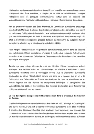 d’adaptation au changement climatique répond à trois objectifs : promouvoir les processus
d’adaptation des États membres, y compris par le biais de financements ; intégrer
l’adaptation dans les politiques communautaires, surtout dans les secteurs clés
vulnérables comme l’agriculture et les pêcheries ; et mieux informer la prise de décision.
Afin de promouvoir l’action des États Membres, la Commission européenne encourage
tous les États Membres à adopter des stratégies d’adaptation très complètes, leur fournit
un cadre pour l’intégration de l’adaptation aux politiques publiques déjà existantes ainsi
que des financements pour les aider à construire leur capacité d’adaptation et à agir. En
effet, la Commission européenne propose d’allouer au moins 20% du budget de l’Union
européenne à l’action sur le climat pour la période 2014-2020.
Pour intégrer l’adaptation dans les politiques communautaires, surtout dans les secteurs
clés vulnérables, l’Union européenne s’engage à rendre plus résistante l’infrastructure
européenne, en promouvant l’utilisation de l’assurance contre les catastrophes naturelles
et d’origine anthropique.
Tandis que pour mieux informer la prise de décision, l’Union européenne entend
s’attaquer aux lacunes dans les connaissances en matière d’adaptation. L’Union
européenne cherchera donc à développer encore plus la plateforme européenne
d’adaptation au climat (Climat-Adapt) comme une sorte de « magasin tout en un » de
l’information sur l’adaptation en Europe, en améliorant la base de connaissances au
niveau régional sur les impacts du changement climatique, la cartographie des
vulnérabilités, les coûts et les bénéfices des mesures d’adaptation pour façonner les
politiques publiques à tous les niveaux.
Le rôle de l’Agence Européenne de l’Environnement dans le processus d’adaptation
en Europe.
L’agence européenne de l’environnement a été créée en 1993 et siège à Copenhague.
Elle a pour mandat, d’une part, d’aider la communauté européenne et les États membres
à prendre des décisions informées pour améliorer l’environnement, pour intégrer des
considérations environnementales dans les politiques économiques et pour avancer vers
un modèle de développement durable, et, d’autre part, de coordonner le réseau européen
Sarah Voirin | Institut d’Études Politiques de Grenoble | M2 ORG INT. | 2014
83
 