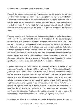 d’information et d’observation sur l’environnement (Eionet).
L’objectif de l’agence européenne de l’environnement est de produire des données
environnementales intégrées européennes, pan-européennes et régionales, des batteries
d’indicateurs, des évaluations et des analyses thématiques de façon à fournir une base de
décision solide pour les politiques environnementales au niveau de l’Union européenne et
des États membres et pour la coopération avec les pays candidats ou potentiellement
candidats ainsi que pour ceux qui font partie de la politique européenne de voisinage
(PEV).
L’agence européenne de l’environnement développe des activités et produit des analyses
sur les impacts, la vulnérabilité et le changement climatique incluant : des analyses pour
les utilisateurs de Copernicus (Programme européen d’observation de la Terre) ; des
indicateurs d’impacts et de vulnérabilité et des informations sur les coûts des impacts et
de l’adaptation au changement climatique ; des analyses des problèmes d’adaptation
nationaux et sectoriels, comprenant des aperçus des stratégies et actions d’adaptation
aux niveaux transnational, national et des villes ; des analyses des tendances des risques
naturels, et des liens entre la réduction des risques de catastrophes et l’adaptation au
changement climatique ; des analyses de la vulnérabilité et de l’adaptation de régions
spécifiques ; le maintien et la gestion de la plateforme européenne d’adaptation.
L’agence européenne de l’environnement est également l’auteur d’un rapport sur les
processus d’adaptation en Europe publié en septembre 2014 : National adaptation policy
processes across Europe. Ce rapport a été écrit dans un contexte d’informations limitées
sur les activités d’adaptation dans les pays européens. Une sorte de questionnaire
adressé aux pays de l’Union européenne auquel ils doivent répondre sur une base
volontaire constitue la base de ce rapport. Ce rapport a pour but de partager les
expériences, les leçons apprises et les bonnes pratiques en matière d’adaptation. Le
rapport est organisé autour de 8 thèmes, incluant : la visibilité de l’adaptation ; la
génération et la création de connaissances ; la planification de l’adaptation ; la
coordination de l’adaptation; l’implication des parties prenantes ; la mise en œuvre de
l’adaptation ; la coopération transnationale ; et le suivi, le reporting et l’évaluation.
La visibilité se réfère à la conscience du besoin d’adaptation comme réponse au
Sarah Voirin | Institut d’Études Politiques de Grenoble | M2 ORG INT. | 2014
84
 