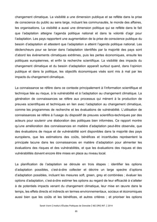 changement climatique. La visibilité a une dimension publique et se reflète dans la prise
de conscience du public au sens large, incluant les communautés, le monde des affaires,
les organisations. La visibilité a aussi une dimension politique qui se reflète dans le fait
que l’adaptation atteigne l’agenda politique national et dans la volonté d’agir pour
l’adaptation. Les pays rapportent une augmentation de la prise de conscience publique du
besoin d’adaptation et attestent que l’adaptation a atteint l’agenda politique national. Les
déclencheurs pour se lancer dans l’adaptation identifiés par la majorité des pays sont
d’abord les événements climatiques extrêmes, puis les pertes économiques, ensuite les
politiques européennes, et enfin la recherche scientifique. La visibilité des impacts du
changement climatique et du besoin d’adaptation apparaît surtout quand, dans l’opinion
publique et dans la politique, les objectifs économiques visés sont mis à mal par les
impacts du changement climatique.
La connaissance se réfère dans ce contexte principalement à l’information scientifique et
technique liée au risque, à la vulnérabilité et à l’adaptation au changement climatique. La
génération de connaissances se réfère aux processus qui mènent à la production de
preuves scientifiques et techniques en lien avec l’adaptation au changement climatique,
comme les programmes de recherche et les évaluations de vulnérabilité. L’utilisation de
connaissances se réfère à l’usage du dispositif de preuves scientifico-techniques par des
acteurs pour soutenir une élaboration des politiques bien informées. Ce rapport montre
qu’une amélioration des connaissances en matière d’adaptation peut-être observée, que
des évaluations de risque et de vulnérabilité sont disponibles dans la majorité des pays
européens, que les estimations des coûts, bénéfices et incertitudes représentent la
principale lacune dans les connaissances en matière d’adaptation pour alimenter les
évaluations des risques et des vulnérabilités, et que les évaluations des risques et des
vulnérabilités doivent encore être mises en place au niveau local.
La planification de l’adaptation se déroule en trois étapes : identifier les options
d’adaptation possibles, c’est-à-dire collecter et décrire un large spectre d’options
d’adaptation possibles, incluant les mesures soft, green, grey et combinées ; évaluer les
options d’adaptation, c’est-à-dire estimer les options au regard de leur efficacité à s’atteler
à de potentiels impacts venant du changement climatique, leur mise en œuvre dans le
temps, les effets directs et indirects en termes environnementaux, sociaux et économiques
aussi bien que les coûts et les bénéfices, et autres critères ; et prioriser les options
Sarah Voirin | Institut d’Études Politiques de Grenoble | M2 ORG INT. | 2014
85
 