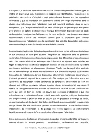 d’adaptation, c’est-à-dire sélectionner les options d’adaptation préférées à développer et
mettre en œuvre plus tard. Il ressort de ce rapport que l’identification, l’évaluation et la
priorisation des options d’adaptation sont principalement basées sur des approches
qualitatives ; que la priorisation est considérée comme une étape importante dans la
plupart des instructions pour l’adaptation mais est rarement appliquée dans les pays
européens ; que l’analyse coûts/bénéfices n’est utilisée que par peu de pays européens
pour prioriser les options d’adaptation par manque d’information disponibles sur les coûts
de l’adaptation, impliquant de fait beaucoup de choix subjectifs ; que les pays européens
recommandent d’utiliser des méthodes variées pour la priorisation pour stimuler
l’apprentissage sur l’adaptation, que la planification des activités d’adaptation est perçue
comme étant la plus avancée dans le secteur de la biodiversité.
La coordination horizontale de l’adaptation est un mécanisme qui se réfère aux institutions
et aux processus en place pour soutenir l’intégration de l’adaptation dans les politiques
sectorielles. Elle implique que les acteurs responsables des différentes aires politiques au
sein d’un niveau administratif échangent de l’information et ajustent leurs activités de
façon à s’assurer que les efforts d’adaptation résultent en une action cohérente répondant
aux impacts inévitables du changement climatique. Tandis que la coordination verticale
est un mécanisme qui se réfère aux institutions et aux processus en place pour soutenir
l’intégration de l’adaptation à travers des niveaux administratifs multiples au sein d’un pays
(national, provincial, régional, local, communal). Elle implique que l’information sur et les
approches de l’adaptation soient transférées et échangées efficacement au sein de
chaque aire politique du niveau national jusqu’au niveau infra-national et vice versa. Il
ressort de ce rapport que les mécanismes de coordination verticale sont en place dans les
pays qui sont en train de mettre en œuvre des politiques d’adaptation ; que des
mécanismes de coordination efficaces ont été assurés lorsque les politiques d’adaptation
ont progressé vers la phase de mise en œuvre, que les processus d’échange de savoir,
de communication et de division des tâches contribuent à une coordination réussie, mais
des problèmes liés à la coordination peuvent survenir néanmoins ; et que la diversité des
mécanismes de coordination et de partage des leçons apprises va probablement
bénéficier au développement d’une coordination efficace pour l’adaptation.
En ce qui concerne les facteurs d’implication des parties prenantes identifiés par les pays
comme réussis, ils restent généraux : sensibilisation, renforcement des capacités,
Sarah Voirin | Institut d’Études Politiques de Grenoble | M2 ORG INT. | 2014
86
 