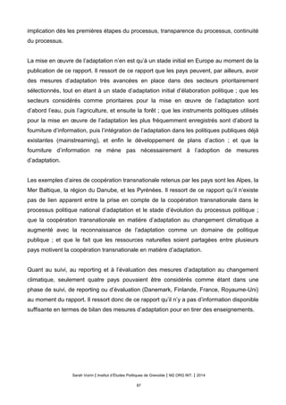 implication dès les premières étapes du processus, transparence du processus, continuité
du processus.
La mise en œuvre de l’adaptation n’en est qu’à un stade initial en Europe au moment de la
publication de ce rapport. Il ressort de ce rapport que les pays peuvent, par ailleurs, avoir
des mesures d’adaptation très avancées en place dans des secteurs prioritairement
sélectionnés, tout en étant à un stade d’adaptation initial d’élaboration politique ; que les
secteurs considérés comme prioritaires pour la mise en œuvre de l’adaptation sont
d’abord l’eau, puis l’agriculture, et ensuite la forêt ; que les instruments politiques utilisés
pour la mise en œuvre de l’adaptation les plus fréquemment enregistrés sont d’abord la
fourniture d’information, puis l’intégration de l’adaptation dans les politiques publiques déjà
existantes (mainstreaming), et enfin le développement de plans d’action ; et que la
fourniture d’information ne mène pas nécessairement à l’adoption de mesures
d’adaptation.
Les exemples d’aires de coopération transnationale retenus par les pays sont les Alpes, la
Mer Baltique, la région du Danube, et les Pyrénées. Il ressort de ce rapport qu’il n’existe
pas de lien apparent entre la prise en compte de la coopération transnationale dans le
processus politique national d’adaptation et le stade d’évolution du processus politique ;
que la coopération transnationale en matière d’adaptation au changement climatique a
augmenté avec la reconnaissance de l’adaptation comme un domaine de politique
publique ; et que le fait que les ressources naturelles soient partagées entre plusieurs
pays motivent la coopération transnationale en matière d’adaptation.
Quant au suivi, au reporting et à l’évaluation des mesures d’adaptation au changement
climatique, seulement quatre pays pouvaient être considérés comme étant dans une
phase de suivi, de reporting ou d’évaluation (Danemark, Finlande, France, Royaume-Uni)
au moment du rapport. Il ressort donc de ce rapport qu’il n’y a pas d’information disponible
suffisante en termes de bilan des mesures d’adaptation pour en tirer des enseignements.
Sarah Voirin | Institut d’Études Politiques de Grenoble | M2 ORG INT. | 2014
87
 