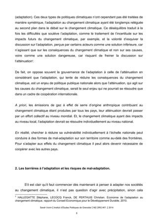 (adaptation). Ces deux types de politiques climatiques n’ont cependant pas été traitées de
manière symétrique, l’adaptation au changement climatique ayant été longtemps reléguée
au second plan dans le débat sur le changement climatique. Ce déséquilibre traduit à la
fois les difficultés que soulève l’adaptation, comme le traitement de l’incertitude sur les
impacts futurs du changement climatique, par exemple, et la volonté d’esquiver la
discussion sur l’adaptation, perçue par certains acteurs comme une solution inférieure, car
n’agissant que sur les conséquences du changement climatique et non sur ses causes,
voire comme une solution dangereuse, car risquant de freiner la discussion sur
l’atténuation5
.
De fait, on oppose souvent la gouvernance de l’adaptation à celle de l’atténuation en
considérant que l’adaptation, qui tente de réduire les conséquences du changement
climatique, est un enjeu de politique publique nationale alors que l’atténuation, qui agit sur
les causes du changement climatique, serait le seul enjeu qui ne pourrait se résoudre que
dans un cadre de coopération internationale.
A priori, les émissions de gaz à effet de serre d’origine anthropique contribuant au
changement climatique étant produites par tous les pays, leur atténuation devrait passer
par un effort collectif au niveau mondial. Et, le changement climatique ayant des impacts
au niveau local, l’adaptation devrait se résoudre individuellement au niveau national.
En réalité, chercher à réduire sa vulnérabilité individuellement à l’échelle nationale peut
conduire à des formes de mal-adaptation sur son territoire comme au-delà des frontières.
Pour s’adapter aux effets du changement climatique il peut alors devenir nécessaire de
coopérer avec les autres pays.
2. Les barrières à l’adaptation et les risques de mal-adaptation.
S’il est clair qu’il faut commencer dès maintenant à penser à adapter nos sociétés
au changement climatique, il n’est pas question d’agir avec précipitation, sinon cela
5
HALLEGATTE Stéphane, LECOCQ Franck, DE PERTHUIS Christian. Economie de l’adaptation au
changement climatique, rapport du Conseil Economique pour le Développement Durable, 2010.
Sarah Voirin | Institut d’Études Politiques de Grenoble | M2 ORG INT. | 2014
8
 