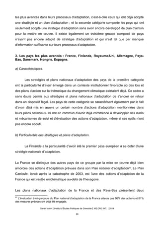 les plus avancés dans leurs processus d’adaptation, c’est-à-dire ceux qui ont déjà adopté
une stratégie et un plan d’adaptation ; et la seconde catégorie comporte les pays qui ont
seulement adopté une stratégie d’adaptation sans avoir encore développé de plan d’action
pour la mettre en œuvre. Il existe également un troisième groupe composé de pays
n’ayant pas encore adopté de stratégie d’adaptation et qui n’est tel que par manque
d'information suffisante sur leurs processus d’adaptation.
3. Les pays les plus avancés : France, Finlande, Royaume-Uni, Allemagne, Pays-
Bas, Danemark, Hongrie, Espagne.
a) Caractéristiques.
Les stratégies et plans nationaux d’adaptation des pays de la première catégorie
ont la particularité d’avoir émergé dans un contexte institutionnel favorable où des lois et
des plans d’action sur la thématique du changement climatique existaient déjà. Ce cadre a
sans doute permis aux stratégies et plans nationaux d’adaptation de s’ancrer en retour
dans un dispositif légal. Les pays de cette catégorie se caractérisent également par le fait
d’avoir déjà mis en œuvre un certain nombre d’actions d’adaptation mentionnées dans
leurs plans nationaux. Ils ont en commun d’avoir déjà commencé à développer des outils
et mécanismes de suivi et d’évaluation des actions d’adaptation, même si ces outils n’ont
pas encore abouti.
b) Particularités des stratégies et plans d’adaptation.
La Finlande a la particularité d’avoir été le premier pays européen à se doter d’une
stratégie nationale d’adaptation.
La France se distingue des autres pays de ce groupe par la mise en œuvre déjà bien
amorcée des actions d’adaptation prévues dans son Plan national d’adaptation52
. Le Plan
Canicule, lancé après la catastrophe de 2003, est l’une des actions d’adaptation de la
France qui est restée emblématique au-delà de l’hexagone.
Les plans nationaux d’adaptation de la France et des Pays-Bas présentent deux
52
L’évaluation à mi-parcours du Plan national d’adaptation de la France atteste que 96% des actions et 81%
des mesures prévues ont déjà été engagés.
Sarah Voirin | Institut d’Études Politiques de Grenoble | M2 ORG INT. | 2014
89
 