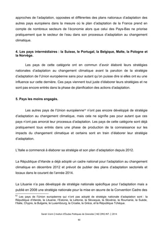 approches de l’adaptation, opposées et différentes des plans nationaux d’adaptation des
autres pays européens dans la mesure où le plan d’adaptation de la France prend en
compte de nombreux secteurs de l’économie alors que celui des Pays-Bas ne priorise
pratiquement que le secteur de l’eau dans son processus d’adaptation au changement
climatique.
4. Les pays intermédiaires : la Suisse, le Portugal, la Belgique, Malte, la Pologne et
la Norvège.
Les pays de cette catégorie ont en commun d’avoir élaboré leurs stratégies
nationales d’adaptation au changement climatique avant la parution de la stratégie
d’adaptation de l’Union européenne sans pour autant qu’on puisse dire si elles ont eu une
influence sur cette dernière. Ces pays viennent tout juste d’élaborer leurs stratégies et ne
sont pas encore entrés dans la phase de planification des actions d’adaptation.
5. Pays les moins engagés.
Les autres pays de l’Union européenne53
n’ont pas encore développé de stratégie
d’adaptation au changement climatique, mais cela ne signifie pas pour autant que ces
pays n’ont pas amorcé leur processus d’adaptation. Les pays de cette catégorie sont déjà
pratiquement tous entrés dans une phase de production de la connaissance sur les
impacts du changement climatique et certains sont en train d’élaborer leur stratégie
d’adaptation.
L’Italie a commencé à élaborer sa stratégie et son plan d’adaptation depuis 2012.
La République d’Irlande a déjà adopté un cadre national pour l’adaptation au changement
climatique en décembre 2012 et prévoit de publier des plans d’adaptation sectoriels et
locaux dans le courant de l’année 2014.
La Lituanie n’a pas développé de stratégie nationale spécifique pour l’adaptation mais a
publié en 2008 une stratégie nationale pour la mise en œuvre de la Convention Cadre des
53
Les pays de l’Union européenne qui n’ont pas adopté de stratégie nationale d’adaptation sont : la
République d’Irlande, la Lituanie, l’Estonie, la Lettonie, la Slovaquie, la Slovénie, la Roumanie, la Suède,
l’Italie, Chypre, la Bulgarie, le Luxembourg, la Croatie, la Grèce, et la République Tchèque.
Sarah Voirin | Institut d’Études Politiques de Grenoble | M2 ORG INT. | 2014
90
 