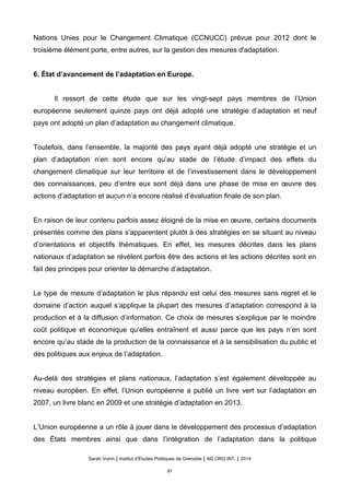 Nations Unies pour le Changement Climatique (CCNUCC) prévue pour 2012 dont le
troisième élément porte, entre autres, sur la gestion des mesures d'adaptation.
6. État d’avancement de l’adaptation en Europe.
Il ressort de cette étude que sur les vingt-sept pays membres de l’Union
européenne seulement quinze pays ont déjà adopté une stratégie d’adaptation et neuf
pays ont adopté un plan d’adaptation au changement climatique.
Toutefois, dans l’ensemble, la majorité des pays ayant déjà adopté une stratégie et un
plan d’adaptation n’en sont encore qu’au stade de l’étude d’impact des effets du
changement climatique sur leur territoire et de l’investissement dans le développement
des connaissances, peu d’entre eux sont déjà dans une phase de mise en œuvre des
actions d’adaptation et aucun n’a encore réalisé d’évaluation finale de son plan.
En raison de leur contenu parfois assez éloigné de la mise en œuvre, certains documents
présentés comme des plans s’apparentent plutôt à des stratégies en se situant au niveau
d’orientations et objectifs thématiques. En effet, les mesures décrites dans les plans
nationaux d’adaptation se révèlent parfois être des actions et les actions décrites sont en
fait des principes pour orienter la démarche d’adaptation.
Le type de mesure d’adaptation le plus répandu est celui des mesures sans regret et le
domaine d’action auquel s’applique la plupart des mesures d’adaptation correspond à la
production et à la diffusion d’information. Ce choix de mesures s’explique par le moindre
coût politique et économique qu’elles entraînent et aussi parce que les pays n’en sont
encore qu’au stade de la production de la connaissance et à la sensibilisation du public et
des politiques aux enjeux de l’adaptation.
Au-delà des stratégies et plans nationaux, l’adaptation s’est également développée au
niveau européen. En effet, l’Union européenne a publié un livre vert sur l’adaptation en
2007, un livre blanc en 2009 et une stratégie d’adaptation en 2013.
L’Union européenne a un rôle à jouer dans le développement des processus d’adaptation
des États membres ainsi que dans l’intégration de l’adaptation dans la politique
Sarah Voirin | Institut d’Études Politiques de Grenoble | M2 ORG INT. | 2014
91
 