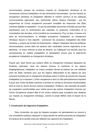 communautaire puisque de nombreux impacts du changement climatique et de
nombreuses mesures d’adaptation ont des dimensions transversales ; que les impacts du
changement climatique et l’adaptation affectent le marché commun et les politiques
communautaires (agriculture, eau, biodiversité, pêche, réseaux d’énergie) ; que les
programmes de l’Union européenne pourraient compléter les ressources des États
membres dédiées à l’adaptation ; et que de potentielles économies d’échelle peuvent être
significatives pour le renforcement des capacités, la recherche, l’information et la
mutualisation des données, et les transferts de connaissance. Pour ce faire, à travers une
série de recommandations, la stratégie européenne d’adaptation au changement
climatique répond à trois objectifs : promouvoir les processus d’adaptation des États
membres, y compris par le biais de financements ; intégrer l’adaptation dans les politiques
communautaires, surtout dans les secteurs clés vulnérables comme l’agriculture et les
pêcheries ; et mieux informer la prise de décision, en s’attaquant aux lacunes dans les
connaissances en matière d’adaptation et développant encore plus la plate-forme
européenne d’adaptation au changement climatique.
D’autre part, étant donné que certains effets du changement climatique dépassent les
frontières nationales, dans les bassins fluviaux et maritimes et les régions
biogéographiques, l’adaptation au niveau européen devrait se traduire par une solidarité
entre les États membres pour que les régions défavorisées et les régions les plus
durement touchées par le changement climatique soient à même de prendre les mesures
d’adaptation qui s’imposent. L’Union européenne a donc un rôle particulièrement important
à jouer pour inciter les États membres à prendre en compte la dimension transfrontalière
dans la mise en œuvre de leurs actions d’adaptation. D’ailleurs, des exemples de projets
de coopération transfrontalière pour mettre œuvre des actions d’adaptation financés par
l’Union Européenne existent déjà et ont rendus certains pays européens plus résilients
aux impacts du changement climatique, comme le projet AMICE dans le bassin de la
Meuse.
7. Construction de l’approche d’adaptation.
Dans l’ensemble, les pays de l’espace européen ont généralement eu recours à
une consultation publique impliquant un large spectre de parties prenantes de l’adaptation
et d’acteurs de la société civile pour élaborer leur approche de d’adaptation.
Sarah Voirin | Institut d’Études Politiques de Grenoble | M2 ORG INT. | 2014
92
 