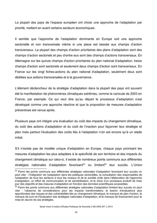 La plupart des pays de l’espace européen ont choisi une approche de l’adaptation par
priorité, mettant en avant certains secteurs économiques.
Il semble que l’approche de l’adaptation dominante en Europe soit une approche
sectorielle et non transversale même si une place est laissée aux champs d’action
transversaux. La plupart des champs d’action prioritaires des plans d’adaptation sont des
champs d’action sectoriels et peu d’entre eux sont des champs d’actions transversaux. En
Allemagne sur les quinze champs d'action prioritaires du plan national d’adaptation, treize
champs d'action sont sectoriels et seulement deux champs d'action sont transversaux. En
France sur les vingt fiches-actions du plan national d’adaptation, seulement deux sont
dédiées aux actions transversales et à la gouvernance.
L’élément déclencheur de la stratégie d’adaptation dans la plupart des pays ont souvent
été la manifestation de phénomènes climatiques extrêmes, comme la canicule de 2003 en
France, par exemple. Ce qui veut dire qu’au départ le processus d’adaptation s’est
développé comme une approche réactive et que la proposition de mesures d’adaptation
préventives est venue après.
Plusieurs pays ont intégré une évaluation du coût des impacts du changement climatique,
du coût des actions d’adaptation et du coût de l’inaction pour façonner leur stratégie et
plan mais partout l’évaluation des coûts liés à l’adaptation n’en est encore qu’à un stade
initial.
S’il n’existe pas de modèle unique d’adaptation en Europe, chaque pays priorisant les
mesures d’adaptation les plus adaptées à la spécificité de son territoire et des impacts du
changement climatique sur celui-ci, il existe de nombreux points communs aux différentes
stratégies nationales d’adaptation favorisant54
ou limitant55
leur succès. L’Union
54
Parmi les points communs aux différentes stratégies nationales d’adaptation favorisant leur succès on
peut citer : l’intégration de l’adaptation dans les politiques sectorielles, la consultation des responsables de
l’adaptation de tous les secteurs à tous les niveaux et de la société civile dans l’élaboration de l’approche
d’adaptation, un effort de communication et de sensibilisation, et le choix d’un processus évolutif de mise
jour des objectifs et des mesures d’adaptation en fonction des données scientifiques accessibles.
55
Parmi les points communs aux différentes stratégies nationales d’adaptation limitant leur succès on peut
citer : l’absence de considérations pour les impacts transfrontaliers, le besoin d’évaluations plus
approfondies des risques et des vulnérabilités liés au changement climatique, le manque de plan d’action, le
manque de suivi et d’évaluation des stratégies nationales d’adaptation, et le manque de financement pour la
mise en œuvre de ces stratégies.
Sarah Voirin | Institut d’Études Politiques de Grenoble | M2 ORG INT. | 2014
93
 