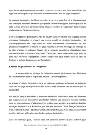 européenne s’est appuyée sur ces points communs pour proposer, dans sa stratégie, une
approche de l’adaptation qui a vocation à être commune à tous les pays européens.
La stratégie d’adaptation de l’Union européenne n’a donc pas influencé le développement
des stratégies nationales existantes puisqu’elles se sont développées avant la parution de
celle-ci, mais à l’inverse certaines d’entre elles ont contribué à l’élaboration de la stratégie
d’adaptation de l’Union européenne.
L’Union européenne peut jouer un rôle de soutien aux pays encore peu engagés dans le
processus d’adaptation et n’ayant pas encore adopté de stratégie d’adaptation ; et
d’accompagnement des pays dans un stade intermédiaire d’avancement de leur
processus d’adaptation. D’ailleurs, les pays n’ayant pas encore développé de stratégie ou
de plan d’action revendiquent l’apport de la stratégie européenne d’adaptation pour
avancer dans leur processus d’adaptation. D’autre part, même vis-à-vis des pays avancés
dans leur processus d’adaptation, l’Union européenne peut encore jouer un rôle en
facilitant le partage d’expériences sur l’adaptation.
8. Modes de gouvernance de l’adaptation.
La responsabilité du pilotage de l’adaptation revient généralement aux Ministères
de l’Environnement dans la plupart des pays de l’Union européenne.
La volonté d’intégrer l’adaptation dans les politiques publiques existantes est présente
dans tous les pays de l’espace européen mais sa mise en œuvre n’en est encore qu’à un
stade initial.
Par ailleurs, lorsque des actions d’adaptation existent au niveau local, elles ne s’inscrivent
pas toujours dans un dispositif de planification national. Les actions et mesures inscrites
dans les plans nationaux d’adaptation n’ont d’ailleurs pas vocation à se décliner dans les
stratégies et plans locaux. En France, par exemple, les Plans Climat Énergie Territoriaux
(PCET) et les Schémas Régionaux Climat Air Énergie (SRCAE) n’ont pas nécessairement
vocation à être en adéquation avec le plan national d’adaptation.
Dans de nombreux pays, l’échelon local est considéré comme le plus pertinent pour
Sarah Voirin | Institut d’Études Politiques de Grenoble | M2 ORG INT. | 2014
94
 