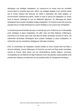 développer une stratégie d’adaptation. Au royaume-uni le niveau local est considéré
comme étant en première ligne pour définir une stratégie adaptée à son territoire tandis
que le niveau national doit s'assurer de mettre à disposition des outils adaptés, un
environnement institutionnel propice, vérifier la mise en œuvre de l'adaptation au niveau
local et assurer l’arbitrage en cas de différends régionaux. En Allemagne les länder
développent leurs propres stratégies locales d’adaptation. En Autriche toutes les provinces
(excepté deux) ont déjà développé leur propre stratégie ou leur propre plan d'adaptation.
La structure gouvernementale des pays ne semble pas avoir d’influence sur le découplage
entre stratégies et plans d’adaptation. En effet, dans les États fédéraux d’Allemagne,
d’Autriche et de Suisse aussi bien que dans les États centralisés comme la France, les
collectivités territoriales développent leurs propres stratégies et plans d’adaptation en
conformité avec les orientations stratégiques nationales existantes.
Enfin, la coordination de l’adaptation semble facilitée et mieux réussie dans les États à
structure fédérale, comme l’Allemagne et l’Autriche, que dans les États plutôt centralisés,
comme la France, étant donné que les administrations locales (régions, provinces,
municipalités) de ces États-là ont déjà l'habitude d'avoir des grandes responsabilités et de
prendre des initiatives et notamment sur les questions liées au changement climatique.
Sarah Voirin | Institut d’Études Politiques de Grenoble | M2 ORG INT. | 2014
95
 