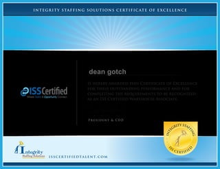 INTEGRITY STAFFING SOLUTIONS CERTIFIC ATE OF E XCELLENCE
Is hereby awarded this Certificate of Excellence
for their outstanding performance and for
completing the requirements to be recognized
as an ISS Certified Warehouse Associate.
INTE
GRITY STAF
FING
I
SS
CERTIFIE
D
isscertifiedtalent.com
President & CEO
dean gotch
 