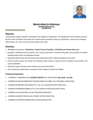 Mohd-Abid-Ur-Rahman
abid4abis@gmail.com
055-990-4704
Driving License under Trail
Objective:
I would always prepare myself for contributing in the progress of organization. The development of the company would be
My prime area of interest it would help me to create a good impression among my companions. I would use my ideology
While working. So, I will come to know the strength of my skills.
Summary:
• 14+ years of experience in Marketing - Aviation Ground Handling - US Staffing and Human Recourse
• Expertise in Marketing Communications, with a strong visual sense, excellent writing skills, and the ability to translate
marketing ideas across all organizational levels
• Developed sales territory and built strong client relationships within a highly competitive environment.
• Acted as primary liaison with clients and maintaining daily contact to resolve concerns, facilitate communication, and
ensure satisfaction.
• Good team player with good communication and inter-personal skills.
• Very punctual and determined to complete the work assigned. Creative and flexible.
Professional Experience:
• CURRENTLY WORKING WITH LEISURE CENTER AS A HR-OFFICER (Abu Dhabi - AL-AIN)
• WORKED IN ABIS INFORMATION TECHNOLOGIES AS A BMD / SR. TECHNICAL RECRUITER.
• WORKED IN MENZIES AIR CARGO PVT. LTD. AS A COUNTER STAFF AND (CSO),
• WORKED IN MENZIES BOBBA (G.H.S.) AS A SPECIAL SERVICES AGENT (SSA).
• WORKED IN JIVA INFOTECH AS SR, PROCESS ASSOCIATE,
• WORKED IN NOORI TRAVELS AS A FRONT OFFICE EXECUTIVE.
• WORKED IN ARIHANTH MARKETING AS SALES EXECUTIVE.
 