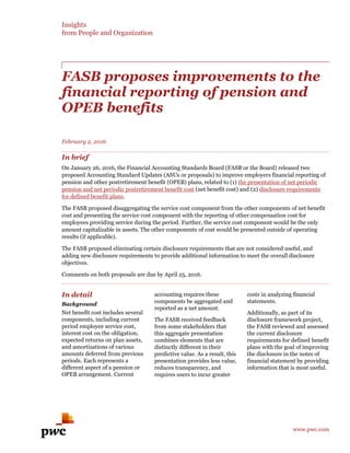 Insights
from People and Organization
www.pwc.com
FASB proposes improvements to the
financial reporting of pension and
OPEB benefits
February 2, 2016
In brief
On January 26, 2016, the Financial Accounting Standards Board (FASB or the Board) released two
proposed Accounting Standard Updates (ASUs or proposals) to improve employers financial reporting of
pension and other postretirement benefit (OPEB) plans, related to (1) the presentation of net periodic
pension and net periodic postretirement benefit cost (net benefit cost) and (2) disclosure requirements
for defined benefit plans.
The FASB proposed disaggregating the service cost component from the other components of net benefit
cost and presenting the service cost component with the reporting of other compensation cost for
employees providing service during the period. Further, the service cost component would be the only
amount capitalizable in assets. The other components of cost would be presented outside of operating
results (if applicable).
The FASB proposed eliminating certain disclosure requirements that are not considered useful, and
adding new disclosure requirements to provide additional information to meet the overall disclosure
objectives.
Comments on both proposals are due by April 25, 2016.
In detail
Background
Net benefit cost includes several
components, including current
period employee service cost,
interest cost on the obligation,
expected returns on plan assets,
and amortizations of various
amounts deferred from previous
periods. Each represents a
different aspect of a pension or
OPEB arrangement. Current
accounting requires these
components be aggregated and
reported as a net amount.
The FASB received feedback
from some stakeholders that
this aggregate presentation
combines elements that are
distinctly different in their
predictive value. As a result, this
presentation provides less value,
reduces transparency, and
requires users to incur greater
costs in analyzing financial
statements.
Additionally, as part of its
disclosure framework project,
the FASB reviewed and assessed
the current disclosure
requirements for defined benefit
plans with the goal of improving
the disclosure in the notes of
financial statement by providing
information that is most useful.
 