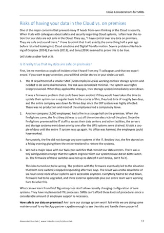 Cloud Considerations for SMBs
Alexander Buschek | www.linkedin.com/in/abuschek 11
Risks of having your data in the Cloud vs. on premises
One of the major concerns that prevent many IT heads from even thinking of the Cloud is security.
When I talk with colleagues about safety and security regarding Cloud systems, I often hear the no-
tion that our data are not safe in the Cloud. They say, “I have control over my data on premises.
They are safe and sound there.” I have to admit that I said exactly the same thing half a year ago
before I started looking into Cloud solutions and Digital Transformation. Severe problems like hack-
ing of Dropbox (2014), Evernote (2013), and Sony (2014) seemed to prove this to be true.
Let’s take a sober look at it.
Is it really true that my data are safe on premises?
First, let me mention a couple of incidents that I heard from my IT colleagues and that we experi-
enced. If you start to pay attention, you will find similar stories in your circles as well.
1. The IT department of a smaller SMB (<200 employees) was working on their storage system and
needed to do some maintenance. The risk was considered minimal. The system was highly
overprovisioned. When they applied the changes, their storage system immediately went down.
It was a firmware problem that could have been avoided if they would have taken the time to
update their systems on a regular basis. In the course of this, they lost data of roughly two days,
and the entire company was down for three days since the ERP system was highly affected.
There was no production and most of the employees had a compulsory leave.
2. Another company (2,000 employees) had a fire in a storage hall on the premises. When the
firefighters came, the first they did was to cut off the entire electricity of the plant. Since the
firefighters prevented the IT staff to access their data centers and other facilities, the servers
and storage systems went down one by one after the UPS systems were drained. It took a cou-
ple of days until the entire IT system was up again. No office was harmed; the employees could
have worked.
Fortunately, the fire did not damage any core systems of the IT. Besides that, the fire started on
a Friday evening giving them the entire weekend to restore the systems.
3. We had a major issue with our two core switches that connect our data centers. There was a
tiny configuration change that the system engineer from our system house did on both switch-
es. The firmware of these switches was not up-to-date (If it ain't broke, don't fix it).
This idea turned out to be wrong. The problem with the firmware eventually led to the situation
that both core switches stopped responding after two days. The result was a total downtime of
six hours since none of our systems were accessible anymore. Everything had to be shut down,
firmware had to be upgraded, and three external specialists plus our entire team were working
hard to solve this.
What can we learn from this? Big enterprises don’t allow casually changing configuration of core
systems. They have implemented ITIL processes. SMBs can’t afford these kinds of procedures since a
considerable amount of employee support is necessary.
How safe is our data on premises? Am I sure our storage system won’t fail while we are doing some
maintenance? Is my NetApp partner capable enough to see the risks and handle them properly?
 