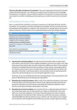 Cloud Considerations for SMBs
Alexander Buschek | www.linkedin.com/in/abuschek 12
There are risks when running your IT on premises. They can be reduced by training staff, hiring well-
trained staff (I take that back—can’t afford), hire a system house that helps you if your knowledge
and experience is insufficient. If you can afford it, implement ITIL processes. This helps a lot, but you
have to put in much effort. Everything you do to improve your situation on premises has to be paid
for.
Technical Risks on Premises vs. Cloud
Here is a small list of the risks that you encounter on premises or in the Cloud. Of course, the list is
incomplete. You may add your own risks in the blank lines I provided. The risk on premises can only
be lowered by investing regularly in hardware, staff, and training. It is possible that you may come to
different conclusions, but you might come to understand that your actual gut feeling is deceptive.
Risk On Premises In the Cloud
Data loss due to technical problems HIGH LOW
Downtime due to technical problems HIGH LOW
Downtime due to internet problems MEDIUM MEDIUM
Problems due to outdates systems HIGH LOW
Inefficiency due to outdates systems HIGH LOW
Severe fire or disaster in the datacenter HIGH LOW
Data theft MEDIUM MEDIUM
Virus infection, ransomware etc. HIGH MEDIUM / LOW
CSP proves incompetent, hence you need to switch LOW LOW
CSP goes bankrupt LOW LOW
1. Data loss due to technical problems: The big Cloud service providers (CSP) can afford redun-
dant systems, and in the case of some hardware breakdown, you don’t even realize it. Plus, they
have a team of specialists to take care of the things that an SMB cannot afford. They usually get
the best-trained people directly from the manufacturer of their systems. No storage producer,
for instance, wants to see his name in the press when a big Cloud system fails due to their stor-
age system. Remember: small Cloud providers may not be able to work the way that prevents
most of the risks like the big ones can. So choosing the right CSP is crucial.
By the way, do you have a DR (Disaster Recovery) strategy? Did your IT team ever perform a DR
exercise? What will you do if a fire destroys your data center?
2. Downtime due to technical problems: SMBs usually cannot afford full redundancy. That means:
technical problems will lead to downtime and user impact. Big Cloud providers do afford and
prepare for redundancy, and that’s why you most likely don’t experience downtime in your
business if some piece of hardware breaks down in the Cloud.
3. Downtime due to internet problems: You may think that this is a big point against the Cloud: if
your Internet goes down, you can still work with your systems on the premises. That is only
partly true. If you have subsidiaries, for instance, they cannot access your systems anymore.
Your sales persons in the field can’t either. And you are cut off from email access, resulting in
undesirable NDRs (non-delivery reports) on your customers’ side. This leads to a loss of reputa-
tion. On premises Internet problems will still affect your business, though maybe not severely.
 