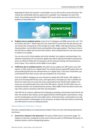 Cloud Considerations for SMBs
Alexander Buschek | www.linkedin.com/in/abuschek 13
Regarding the Cloud, the situation is controllable: You can still use 4G to access the Cloud. This
may be less comfortable with less speed, but it is possible. Your employees can work from
home. If you prepare yourself with intelligent Wi-Fi access points, you can counteract such a
problem at reasonable costs.
4. Problems due to outdated systems: many of my IT colleagues and SMBs work to the rule: “If it
ain't broke, don't fix it.” Where does this rule come from? It comes from the idea that you can-
not oversee the consequences of the changes you make. SMBs, unlike big enterprises and big
Cloud providers, cannot afford intense testing before they apply updates. They have to rely on
the fact that an update will not harm their systems. Since nobody knows for sure, they assume
it’s better to not update.
You run into a risk if critical updates will not be installed. Your systems may break down if an
awkward combination of circumstances applies (see above). Big Cloud providers and big enter-
prises can afford to follow the ITIL processes, do the necessary testing, and have backup sys-
tems in place. This is why the risk for SMBs is much higher.
5. Inefficiency due to outdated systems: How often do you update your ERP system, your CAD
system, or other systems on a regular basis? You should, because a good ERP system does not
only provide bug fixes but also enhancements on a regular basis. If you don’t install them, you
cannot benefit from them as your start-up competitors do in the Cloud.
A lot of my SMB IT colleagues are very reluctant to update their ERP system. ERP updates re-
quire a lot of testing with the key users, and it gets worse, the longer you wait. A problem we
face here is that many of us have too many customizations that interfere with updates. Pro-
cesses are not implemented to the rules of the ERP system. Instead, the ERP system was cus-
tomized to handle a non-standard business process. Many SMBs I know have done severe cod-
ing in their systems sometimes with their own developers.
Infor ERP LN, for instance, addresses this challenge by providing customization tools that do not
alter the standard. New releases can be applied without interfering with customizations. Using
just the standard gives you the most stable system. And to be honest: customizations are a big
pain and sometimes a showstopper of new processes. So better think twice before customizing
your ERP system to serve an awkward process.
General Risks on Premises vs. Cloud
The risks I compared above are mostly technical related. There are some risks that go beyond tech-
nical issues:
1. Severe fire or disaster in the datacenter: This quite unlikely event is very hard to judge. If it
happens on premises, it depends on how much money you spent on DR (Disaster Recovery), re-
dundant systems, and fire extinguishing systems.
 