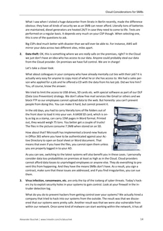 Cloud Considerations for SMBs
Alexander Buschek | www.linkedin.com/in/abuschek 14
What I saw when I visited a huge datacenter from Strato in Berlin recently, made the difference
obvious: they have all kinds of security we as an SMB can never afford. Literally tons of batteries
are maintained, diesel generators are heated 24/7 in case they need to come to life. Tests are
performed on a regular basis. It depends very much on your CSP though. When selecting one,
this is one of the questions to ask.
Big CSPs deal much better with disaster than we will ever be able to. For instance, AWS will
mirror your data across two different sites, miles apart.
2. Data theft: OK, this is something where we are really safe on the premises, right? In the Cloud
we just don’t have an idea who has access to our data. Anyone could probably steal our data
from the Cloud provider. On premises we have full control. We are in charge!
Let’s take a closer look:
What about colleagues in your company who have already mentally cut ties with their job? It is
actually very easy for anyone to copy most of what he or she has access to. We had a sales per-
son who applied for a job and he offered a CD with the data from his last job. Did we hire him?
You, of course, know the answer.
We tried to limit the access to USB drives, SD cards etc. with special software as part of our DLP
(Data Loss Prevention) strategy. We don’t allow free mail services like Gmail or others and we
block FTP so our employees cannot upload data to the web. But honestly: you can’t prevent
people from doing this. You can make it hard, but cannot prevent it.
In the old days, you had to carry literally tons of file folders out of
the front door to load it into your van. A 64GB SD card, which is on-
ly as big as a stamp, can carry 15M pages in Word format. Printed
out, they would weigh 75 tons. You better get a couple of trucks!
The files in the picture consume 7.5MB when stored on an SD.
How about that? Microsoft has implemented a brand-new feature
in Office 365 where you have to be authenticated against your Ac-
tive Directory to open an Excel sheet or Word document. That
means that even if you have the files, you cannot open them unless
you are properly logged in to your AD.
As you can see, switching to the latest systems will also benefit you in these cases. I personally
consider data loss probabilities on premises at least as high as in the Cloud. Cloud providers
cannot afford data losses to unprivileged employees or anyone else. They do everything to pre-
vent this from happening. And they have the means SMBs don’t have. As a result, you sign a
contract, make sure that these issues are addressed, and if you find irregularities, you can sue
them.
3. Virus infection, ransomware, etc. are only the tip of the iceberg of cyber threats. Today’s hack-
ers try to exploit security holes in your systems to gain control. Look at your firewall in the in-
truder detection log.
What do you do to prevent hackers from getting control over your systems? We actually hired a
company that tried to hack into our systems from the outside. The result was that we discov-
ered that our systems were pretty safe. Another result was that we were also vulnerable from
within our network. Once some kind of malware can start working within the network, it has all
 