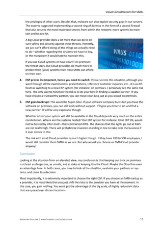 Cloud Considerations for SMBs
Alexander Buschek | www.linkedin.com/in/abuschek 15
the privileges of other users. Besides that, malware can also exploit security gaps in our servers.
The experts suggested implementing a second ring of defense in the form of a second firewall
that also secures the most important servers from within the network: more systems to main-
tain and to pay for.
A big Cloud provider does a lot more than we do to en-
sure safety and security against these threats. Honestly,
we just can’t afford doing all the things we actually need
to do—whether regarding the systems we have to buy,
or the manpower it would take to maintain this.
If you use Cloud systems or have your IT on premises:
the threat stays. But Cloud providers do much more to
protect their (your) systems than most SMBs can afford
on their own.
4. CSP proves incompetent, hence you need to switch: If you run into this situation, although you
went through all the examinations, presentations, reference customer inquiries, etc., it is as dif-
ficult as switching to a new ERP system (for instance) on premises. I personally see the same risk
here. The only way to minimize the risk is to do your best in finding a capable partner. If you
have chosen a trustworthy partner, you can move your data just as you would on premises.
5. CSP goes bankrupt: This would be Super-GAU. If your software company busts but you have the
software on premises, you can still work without support. It’ll give you time to act and find a
new partner. It will be very expensive though.
Whether or not your system will still be available in the Cloud depends very much on the entire
constellation. Where are the systems hosted? Our ERP system for instance, Infor ERP LN, would
not be hosted by Infor itself—they contracted AWS. The chances that the lights go out at AWS
are not really high. There will probably be investors standing in line to take over the business if
it ever comes to this.
The risk with small Cloud providers is much higher though. If they have 100 to 500 employees, I
would still consider them SMBs as we are. But why would you choose an SMB Cloud provider
anyway?
Conclusion
Looking at the situation from an elevated view, my conclusion is that keeping our data on premises
is at least as dangerous, as unsafe, and as risky as keeping it in the Cloud. Maybe the Cloud has even
an advantage here. In both cases, you have to look at the situation, evaluate your partners or sys-
tems, and come to a decision.
Most importantly, it is extremely important to choose the right CSP. If you choose an SMB startup as
a provider, it is most likely that you just shift the risks to the provider you have at the moment. In
this case, you gain nothing. You want get the advantage of the big scale, of highly redundant data
that are spread over distant locations.
 