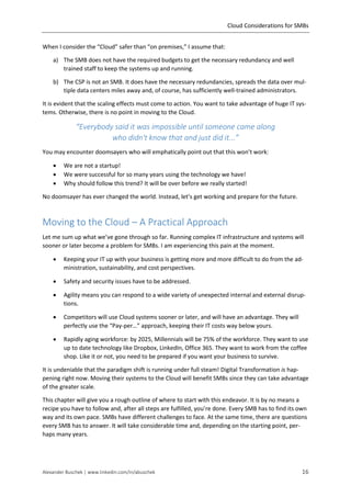 Cloud Considerations for SMBs
Alexander Buschek | www.linkedin.com/in/abuschek 16
When I consider the “Cloud” safer than “on premises,” I assume that:
a) The SMB does not have the required budgets to get the necessary redundancy and well
trained staff to keep the systems up and running.
b) The CSP is not an SMB. It does have the necessary redundancies, spreads the data over mul-
tiple data centers miles away and, of course, has sufficiently well-trained administrators.
It is evident that the scaling effects must come to action. You want to take advantage of huge IT sys-
tems. Otherwise, there is no point in moving to the Cloud.
“Everybody said it was impossible until someone came along
who didn't know that and just did it...”
You may encounter doomsayers who will emphatically point out that this won’t work:
 We are not a startup!
 We were successful for so many years using the technology we have!
 Why should follow this trend? It will be over before we really started!
No doomsayer has ever changed the world. Instead, let’s get working and prepare for the future.
Moving to the Cloud – A Practical Approach
Let me sum up what we’ve gone through so far. Running complex IT infrastructure and systems will
sooner or later become a problem for SMBs. I am experiencing this pain at the moment.
 Keeping your IT up with your business is getting more and more difficult to do from the ad-
ministration, sustainability, and cost perspectives.
 Safety and security issues have to be addressed.
 Agility means you can respond to a wide variety of unexpected internal and external disrup-
tions.
 Competitors will use Cloud systems sooner or later, and will have an advantage. They will
perfectly use the “Pay-per…” approach, keeping their IT costs way below yours.
 Rapidly aging workforce: by 2025, Millennials will be 75% of the workforce. They want to use
up to date technology like Dropbox, LinkedIn, Office 365. They want to work from the coffee
shop. Like it or not, you need to be prepared if you want your business to survive.
It is undeniable that the paradigm shift is running under full steam! Digital Transformation is hap-
pening right now. Moving their systems to the Cloud will benefit SMBs since they can take advantage
of the greater scale.
This chapter will give you a rough outline of where to start with this endeavor. It is by no means a
recipe you have to follow and, after all steps are fulfilled, you’re done. Every SMB has to find its own
way and its own pace. SMBs have different challenges to face. At the same time, there are questions
every SMB has to answer. It will take considerable time and, depending on the starting point, per-
haps many years.
 