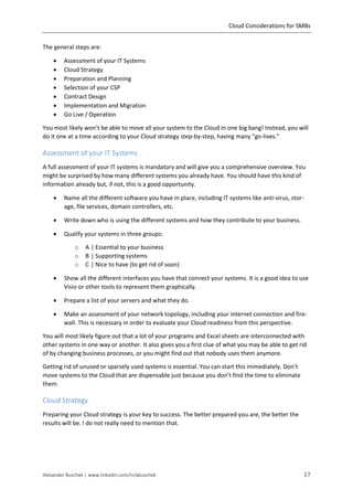 Cloud Considerations for SMBs
Alexander Buschek | www.linkedin.com/in/abuschek 17
The general steps are:
 Assessment of your IT Systems
 Cloud Strategy
 Preparation and Planning
 Selection of your CSP
 Contract Design
 Implementation and Migration
 Go Live / Operation
You most likely won’t be able to move all your system to the Cloud in one big bang! Instead, you will
do it one at a time according to your Cloud strategy step-by-step, having many “go-lives.”
Assessment of your IT Systems
A full assessment of your IT systems is mandatory and will give you a comprehensive overview. You
might be surprised by how many different systems you already have. You should have this kind of
information already but, if not, this is a good opportunity.
 Name all the different software you have in place, including IT systems like anti-virus, stor-
age, file services, domain controllers, etc.
 Write down who is using the different systems and how they contribute to your business.
 Qualify your systems in three groups:
o A | Essential to your business
o B | Supporting systems
o C | Nice to have (to get rid of soon)
 Show all the different interfaces you have that connect your systems. It is a good idea to use
Visio or other tools to represent them graphically.
 Prepare a list of your servers and what they do.
 Make an assessment of your network topology, including your internet connection and fire-
wall. This is necessary in order to evaluate your Cloud readiness from this perspective.
You will most likely figure out that a lot of your programs and Excel sheets are interconnected with
other systems in one way or another. It also gives you a first clue of what you may be able to get rid
of by changing business processes, or you might find out that nobody uses them anymore.
Getting rid of unused or sparsely used systems is essential. You can start this immediately. Don’t
move systems to the Cloud that are dispensable just because you don’t find the time to eliminate
them.
Cloud Strategy
Preparing your Cloud strategy is your key to success. The better prepared you are, the better the
results will be. I do not really need to mention that.
 