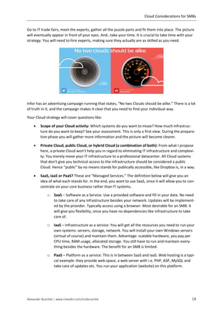 Cloud Considerations for SMBs
Alexander Buschek | www.linkedin.com/in/abuschek 18
Go to IT trade fairs, meet the experts, gather all the puzzle parts and fit them into place. The picture
will eventually appear in front of your eyes. And…take your time. It is crucial to take time with your
strategy. You will need to hire experts, making sure they actually are as skilled as you need.
Infor has an advertising campaign running that states, “No two Clouds should be alike.” There is a lot
of truth in it, and the campaign makes it clear that you need to find your individual way.
Your Cloud strategy will cover questions like:
 Scope of your Cloud activity: Which systems do you want to move? How much infrastruc-
ture do you want to keep? See your assessment. This is only a first view. During the prepara-
tion phase you will gather more information and the picture will become clearer.
 Private Cloud, public Cloud, or hybrid Cloud (a combination of both): From what I propose
here, a private Cloud won’t help you in regard to eliminating IT infrastructure and complexi-
ty. You merely move your IT infrastructure to a professional datacenter. All Cloud systems
that don’t give you technical access to the infrastructure should be considered a public
Cloud. Hence “public” by no means stands for publically accessible, like Dropbox is, in a way.
 SaaS, IaaS or PaaS? These are “Managed Services.” The definition below will give you an
idea of what each stands for. In the end, you want to use SaaS, since it will allow you to con-
centrate on your core business rather than IT systems.
o SaaS – Software as a Service: Use a provided software and fill in your data. No need
to take care of any infrastructure besides your network. Updates will be implement-
ed by the provider. Typically access using a browser. Most desirable for an SMB. It
will give you flexibility, since you have no dependencies like infrastructure to take
care of.
o IaaS – Infrastructure as a service: You will get all the resources you need to run your
own systems: servers, storage, network. You will install your own Windows servers
(virtual of course) and maintain them. Advantage: scalable hardware, you pay per
CPU time, RAM usage, allocated storage. You still have to run and maintain every-
thing besides the hardware. The benefit for an SMB is limited.
o PaaS – Platform as a service: This is in between SaaS and IaaS. Web hosting is a typi-
cal example: they provide web space, a web server with i.e. PHP, ASP, MySQL and
take care of updates etc. You run your application (website) on this platform.
 