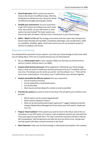 Cloud Considerations for SMBs
Alexander Buschek | www.linkedin.com/in/abuschek 19
 Cloud Project plan: Which systems you want to
move to the Cloud in the different steps. With this,
the big picture will become clear. Resources will be
considered and budget planning gets started.
 Simplify your environment: Use your assessment
to get rid of systems and software you don’t really
need. Ask yourself: can your ERP system or other
systems be used instead? The fewer systems you
have to deal with, the better. KISS has to be a central point in your Cloud strategy.
 WIIFU – What’s in it for us? The strategy must clearly state the reason why moving to the
Cloud is both desirable and inevitable. Competitive advantages, cost considerations, stabil-
ity, availability, reliability, agility. Install some metrics you can use during the project to
measure its progress and success.
Preparation and Planning
You already did the assessment of your systems—you have your Cloud strategy at hand, know what
you are talking about. There are no surprises because you are well prepared.
 Set up a Cloud-project-team in your company. Make sure that they can find the time to
work on it (easier said than done in an SMB!).
 Analyze which business processes will be supported or affected by your Cloud strategy.
Keep in mind: you want to modify your business processes to fit your IT standards and not
vice versa. This will give you the results you ask for. Use the software “as is.” There will be
some minor customizations. In this phase, your IT staff and key-users will work together.
 Analyze and qualify the different systems from your assessment:
o Can be moved to the Cloud
o Can be replaced by a Cloud based system
o Can be discarded
o Must stay on premises (keep this number as small as possible)
 Prioritize the systems you want to move to the Cloud. This will add to your timeline or pro-
ject plan.
o Which systems can be moved independently?
o Which systems depend on others?
o What can be done pretty easily to gain experience? I suggest looking at email (Ex-
change), Mobile Device Management (if you have), your VoIP system, maybe anti-
virus, etc.
 Prepare ‘Cloud readiness’ of the systems you want to move to the Cloud. Look at the cus-
tomizations in your ERP system, for instance. Look at awkward solutions you inherited from
many years ago and supersede them. This step is extremely important and feels a little bit
like housekeeping. Take the big broom and wipe the dust out of the corner. Having clean
and tidy systems will allow a smooth transition to the Cloud.
 Most important: make sure the Cloud strategy is understood and accepted in the company.
 