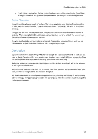 Cloud Considerations for SMBs
Alexander Buschek | www.linkedin.com/in/abuschek 21
 Finally: Have a party when the first system has been successfully moved to the Cloud! Cele-
brate your successes. It is quite an achievement that you and your team can be proud of.
Go-Live / Operation
You will most likely have a couple of go-lives. There is no way to do what Stephan Scholl, president
of Infor, said in a keynote speech, “Give us your data centers!” and expect the work to be done in
one step.
Every go-live will need sincere preparation. This process is absolutely no different than normal IT
projects. When moving to the Cloud, the data transfer can turn out to be critical. The same is true
for any interfaces you have to other systems.
Every Go-Live has to be well planned and rehearsed. This can take a couple of times until you are
confident that all your data are accessible in the Cloud just as you expect.
Conclusion
Digital Transformation is something SMBs have to accept. It is a paradigm shift and, as such, can be
hard to digest. Paradigm shifts force you to rate a situation from a totally different perspective. Since
this paradigm shift affects your entire industry, you cannot avoid it for long.
SMBs that accept the challenge now, see the opportunities, and act accordingly will be the winners
of this Digital Transformation.
Although many SMBs see only slight risk in running their IT on premises and great risk in Cloud solu-
tions, we have to recognize that this notion is deceptive.
We now have the task of carefully evaluating Cloud options, assessing our existing IT, and preparing
a Cloud strategy. Being perfectly prepared it still is a long way off, but we will eventually manage this
challenge with success.
 