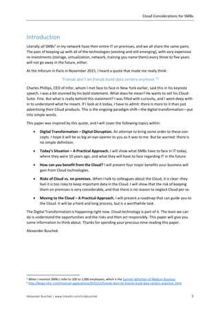 Cloud Considerations for SMBs
Alexander Buschek | www.linkedin.com/in/abuschek 3
Introduction
Literally all SMBs1
in my network have their entire IT on premises, and we all share the same pains.
The pain of keeping up with all of the technologies (existing and still emerging), with very expensive
re-investments (storage, virtualization, network, training you name them) every three to five years
will not go away in the future, either.
At the Inforum in Paris in November 2015, I heard a quote that made me really think:
"Friends don’t let friends build data centers anymore.”2
Charles Phillips, CEO of Infor, whom I met face to face in New York earlier, said this in his keynote
speech. I was a bit stunned by his bold statement. What does he mean? He wants to sell his Cloud-
Suite. Fine. But what is really behind this statement? I was filled with curiosity, and I went deep with-
in to understand what he meant. If I look at it today, I have to admit: there is more to it than just
advertising their Cloud products. This is the ongoing paradigm shift—the digital transformation—put
into simple words.
This paper was inspired by this quote, and I will cover the following topics within:
 Digital Transformation – Digital Disruption. An attempt to bring some order to these con-
cepts. I hope it will be as big an eye-opener to you as it was to me. But be warned: there is
no simple definition.
 Today’s Situation – A Practical Approach. I will show what SMBs have to face in IT today,
where they were 10 years ago, and what they will have to face regarding IT in the future.
 How can you benefit from the Cloud? I will present four major benefits your business will
gain from Cloud technologies.
 Risks of Cloud vs. on premises. When I talk to colleagues about the Cloud, it is clear: they
feel it is too risky to keep important data in the Cloud. I will show that the risk of keeping
them on premises is very considerable, and that there is no reason to neglect Cloud per se.
 Moving to the Cloud – A Practical Approach. I will present a roadmap that can guide you to
the Cloud. It will be a hard and long process, but is a worthwhile task.
The Digital Transformation is happening right now. Cloud technology is part of it. The least we can
do is understand the opportunities and the risks and then act responsibly. This paper will give you
some information to think about. Thanks for spending your precious time reading this paper.
Alexander Buschek
1 When I mention SMBs I refer to 100 to 1,000 employees, which is the Gartner definition of Medium Business
2 http://blogs.infor.com/financial-applications/2015/12/friends-dont-let-friends-build-data-centers-anymore-.html
 