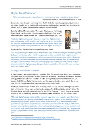 Cloud Considerations for SMBs
Alexander Buschek | www.linkedin.com/in/abuschek 4
Digital Transformation
“All organizations are on a digital journey – most have no map, no guide, and bad shoes.”
Thornton May, leader of the top membership tier at AIIM
Cloud is the most disruptive technology since the PC started to make its way into our businesses in
the 1980s. Cloud is part of the Digital Transformation—or Disruption—we’re in right now. However,
there is more to Digital Transformation than just Cloud technology.
But what is Digital Transformation? The report “Strategy, not Technology,
Drives Digital Transformation – Becoming a Digitally Mature Enterprise”3
by MIT Center for Digital Business and Capgemini Consulting in 2015 says:
“Maturing digital businesses are focused on integrating digital technolo-
gies, such as social, mobile, analytics and cloud, in the service of transform-
ing how their businesses work. Less-mature digital businesses are focused
on solving discrete business problems with individual digital technologies.”
An excerpt from the Executive Summary of this report reads:
“The ability to reimagine the business is determined in large part by a clear digital strategy supported
by leaders who foster a culture able to change and invent the new. While these insights are con-
sistent with prior technology evolutions, what is unique to digital transformation is that risk taking is
becoming a cultural norm as more digitally advanced companies seek new levels of competitive ad-
vantage. Equally important, employees across all age groups want to work for businesses that are
deeply committed to digital progress. Company leaders need to bear this in mind in order to attract
and retain the best talent.”
Strategy is a CEO driven teamwork
In these concepts, we are talking about a paradigm shift. This is much more about corporate culture,
customer centricity, and business strategy than about technology. Technology follows your business
strategy and Cloud is a tool we now have in order to bring the Digital Transformation to life. Of
course, the CIO knows Digital Transformation and the opportunities that come with it. But to exe-
cute this shift requires a lot of persuasion and learning on many levels.
This has to be a teamwork of the C-levels in your business. The CIO can and will bring this to atten-
tion, but the entire C-level team has to drive the process. The CEO must be the primary driver. The
Forrester Study, “Digital Transformation In The Age Of The Customer,”4
gives a clear recommenda-
tion at the end of their study. Although addressed to 1000+ businesses, it is also valid for SMBs.
“Advocate digital transformation and the customer experience at an executive level. Digital trans-
formation can only succeed as a companywide initiative, which requires strong collaboration and
evangelism from company leaders. No one person alone can drive all of the changes that are re-
quired for an organization to operate as a customer experience machine. Our study found that the
company culture and organization lag behind process and technology when it comes to digital readi-
ness; this has to be fixed in order for companies to mature effectively. Therefore, don’t downplay the
cultural change and educational aspects of transformation; instead, make them a highlight of your
plan.”
3 http://sloanreview.mit.edu/projects/strategy-drives-digital-transformation
4 https://www.accenture.com/us-en/insight-digital-transformation-age-customer.aspx
 