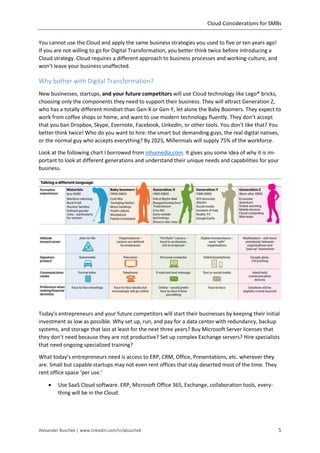 Cloud Considerations for SMBs
Alexander Buschek | www.linkedin.com/in/abuschek 5
You cannot use the Cloud and apply the same business strategies you used to five or ten years ago!
If you are not willing to go for Digital Transformation, you better think twice before introducing a
Cloud strategy. Cloud requires a different approach to business processes and working-culture, and
won’t leave your business unaffected.
Why bother with Digital Transformation?
New businesses, startups, and your future competitors will use Cloud technology like Lego® bricks,
choosing only the components they need to support their business. They will attract Generation Z,
who has a totally different mindset than Gen-X or Gen-Y, let alone the Baby Boomers. They expect to
work from coffee shops or home, and want to use modern technology fluently. They don’t accept
that you ban Dropbox, Skype, Evernote, Facebook, LinkedIn, or other tools. You don’t like that? You
better think twice! Who do you want to hire: the smart but demanding guys, the real digital natives,
or the normal guy who accepts everything? By 2025, Millennials will supply 75% of the workforce.
Look at the following chart I borrowed from inhumedia.com. It gives you some idea of why it is im-
portant to look at different generations and understand their unique needs and capabilities for your
business.
Today’s entrepreneurs and your future competitors will start their businesses by keeping their initial
investment as low as possible. Why set up, run, and pay for a data center with redundancy, backup
systems, and storage that last at least for the next three years? Buy Microsoft Server licenses that
they don’t need because they are not productive? Set up complex Exchange servers? Hire specialists
that need ongoing specialized training?
What today’s entrepreneurs need is access to ERP, CRM, Office, Presentations, etc. wherever they
are. Small but capable startups may not even rent offices that stay deserted most of the time. They
rent office space ‘per use.’
 Use SaaS Cloud software. ERP, Microsoft Office 365, Exchange, collaboration tools, every-
thing will be in the Cloud.
 