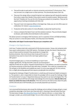 Cloud Considerations for SMBs
Alexander Buschek | www.linkedin.com/in/abuschek 6
 They will be able to work with an internet connection and minimal IT infrastructure. They
may not even run a single server on their premises. This dramatically lowers their risk.
 They even hire design offices instead hiring their own engineering staff. Buying the expertise
from others makes them flexible if they need to switch to another product. Would you work
like that? Probably not! You see the risk of losing your products to competitors. They see the
opportunity of starting immediately with little risk!
 They won’t even rent expensive offices in the beginning. Today, you can rent office space on
a daily basis, for instance: www.sharedesk.net.
 Production will be done where it’s most affordable, in places like South East Asia.
 I know a company that doesn’t even see their products anymore. They are directly shipped
to Amazon, who handles direct distribution to the customer.
The above scenario is emerging in B2C businesses, but it is a question of time until B2B will follow.
They can survive in a most disruptive market, since they have more flexibility.
Why bother with Digital Transformation? Because your competitors will!
Changes in the Digital Business
Until now, IT systems had to be customized to fit the business process. I know a lot companies who
have severe customizations in their ERP systems. The deeper we look, the clearer it becomes that
many of these could be removed if they would dare to change their
business processes. How much do you have to pay just for your cus-
tomizations if you want to move to the next major update of your
ERP system?
Cloud technologies give us a means of simplifying our local IT tech-
nologies significantly. The big mind shift is that we use Cloud-based IT
opposite of what we are used to: instead of streamlining our IT and software, we need to streamline
our business processes so that they fit best with what is available. This is what our competitors do.
This will give us the flexibility and scalability we need. It is not an easy approach. On the contrary,
this is a highly demanding approach that requires considerable time and effort.
Accepting the challenge of Digital Transformation is a bold step with broad and helpful consequenc-
es. The question is: who is responsible to initiate this paradigm shift, to accept the challenge of Digi-
tal Transformation? Is it your IT department (because they want to use new technologies)? No. This
is a corporate cultural shift that will change and challenge the entire business. Only the CEO or the
board can initiate the move in this direction. If the CIO convinces the CEO to move down this path,
and the CEO executes it half-heartedly, you can actually jeopardize your business.
Prediction
I am convinced that businesses who accept the challenge and are willing to change will gain a major
competitive advantage in the future over those who don’t, choosing to stay with what they have.
The book about change, Who Moved My Cheese? by Dr. Spencer Johnson, is a classic today. The
message is simple: you cannot avoid change. You can either embrace change or die from hunger.
 