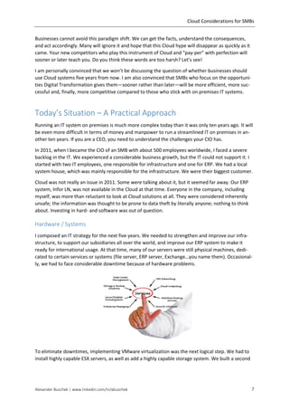 Cloud Considerations for SMBs
Alexander Buschek | www.linkedin.com/in/abuschek 7
Businesses cannot avoid this paradigm shift. We can get the facts, understand the consequences,
and act accordingly. Many will ignore it and hope that this Cloud hype will disappear as quickly as it
came. Your new competitors who play this instrument of Cloud and “pay-per” with perfection will
sooner or later teach you. Do you think these words are too harsh? Let’s see!
I am personally convinced that we won’t be discussing the question of whether businesses should
use Cloud systems five years from now. I am also convinced that SMBs who focus on the opportuni-
ties Digital Transformation gives them—sooner rather than later—will be more efficient, more suc-
cessful and, finally, more competitive compared to those who stick with on premises IT systems.
Today’s Situation – A Practical Approach
Running an IT system on premises is much more complex today than it was only ten years ago. It will
be even more difficult in terms of money and manpower to run a streamlined IT on premises in an-
other ten years. If you are a CEO, you need to understand the challenges your CIO has.
In 2011, when I became the CIO of an SMB with about 500 employees worldwide, I faced a severe
backlog in the IT. We experienced a considerable business growth, but the IT could not support it. I
started with two IT employees, one responsible for infrastructure and one for ERP. We had a local
system house, which was mainly responsible for the infrastructure. We were their biggest customer.
Cloud was not really an issue in 2011. Some were talking about it, but it seemed far away. Our ERP
system, Infor LN, was not available in the Cloud at that time. Everyone in the company, including
myself, was more than reluctant to look at Cloud solutions at all. They were considered inherently
unsafe; the information was thought to be prone to data theft by literally anyone; nothing to think
about. Investing in hard- and software was out of question.
Hardware / Systems
I composed an IT strategy for the next five years. We needed to strengthen and improve our infra-
structure, to support our subsidiaries all over the world, and improve our ERP system to make it
ready for international usage. At that time, many of our servers were still physical machines, dedi-
cated to certain services or systems (file server, ERP server, Exchange…you name them). Occasional-
ly, we had to face considerable downtime because of hardware problems.
To eliminate downtimes, implementing VMware virtualization was the next logical step. We had to
install highly capable ESX servers, as well as add a highly capable storage system. We built a second
 