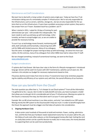 Cloud Considerations for SMBs
Alexander Buschek | www.linkedin.com/in/abuschek 9
Maintenance and Staff Considerations
My team has to deal with a rising number of systems every single year. Today we have four IT ad-
ministrators taking care of a remarkably complex IT infrastructure. We’re not only responsible for
the infrastructure, such as servers, switches, storage etc., but we are also responsible for the sys-
tems that run on this infrastructure. If users have a problem accessing a certain system, they want a
fast answer from our IT team. Autodesk Vault has a problem: ask IT!
When I started in 2011, I asked for 10 days of training for each
administrator per year. I still consider this indispensable. The
team needs to catch up and keep up with technology. Unfor-
tunately, we have to accept budget cuts, so we are unable to
provide the necessary training.
To sum it up: as technology moves forward, maintaining staff
skills, both vertically and horizontally, is becoming more diffi-
cult for SMBs with limited resources. Many of my colleagues
face the same: no budget for proper training to keep up with technology…let alone hire more spe-
cialists. On the contrary, many of my colleagues from other SMBs have had to reduce their IT staff.
But we changed something. Instead of conventional trainings, we went to the Cloud:
www.video2brain.com.
Budget considerations
IT systems don’t last forever. We have clear rules in the form of a lifecycle management I introduced
long ago: Servers will be used 5 to 6 years with 24/7 maintenance, switches up to 6 years etc. We
maintain a list and plan our budget for necessary replacements based on that.
If business declines (and it does from time to time), IT investments have to be stretched, jeopardiz-
ing the stability and efficiency of our systems and, with that, the overall efficiency of our business.
How can you benefit from the Cloud?
The main question you often hear is, “Is it cheaper to use Cloud systems?” From all the information
I’ve gathered so far, I say yes. But in order to really benefit cost-wise, you have to prepare a model
that allows you to also get rid of a considerable part of your IT infrastructure. Moving one system to
the Cloud is a necessary first step, but that alone won’t cut your IT costs significantly.
Example: We run 80 virtual machines in our data centers, and only 7 are related to our ERP system.
Moving merely the ERP system to the Cloud wouldn’t help too much. In order to benefit largely from
the Cloud, the approach must be a bigger one that takes all systems into consideration.
1. Ongoing Hardware Costs
A data center costs hundreds of thousands to build and maintain. Power, cooling, administra-
tion, and the fact that your hardware needs replacement every four to six years add to this, yet,
the fallacy of sunk costs often seduces us into throwing good money after bad. Cutting the cord
on costly data centers can be a painful decision to make; but in many cases, the money devoted
to supporting them can be used more productively.
 