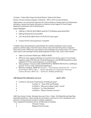 Container / Tanker Main Engine Overhaul Projects: Onshore Port Status
Positon: Second Assistance Engineer Technician: 2007 to 2012 (on and off duties)
Approximate a two year period experience the exercise hands-on training and use of maintenance
procedures, manuals and engine schematics as technical overall support in Vessel Engine
department maintenance and overhaul projects
Engine Highlights:
• 2,000 hp (1,500 kW) MAN B&W model 8L27/38 Medium speed diesel/HFO
• 4000 hp Wärtsilä 9F32E diesel/HFO
• 2,631.06 hp MAN B&W Diesel A/S 8L28/32A main engine
• Yanmar 6N165L diesel generators/ Caterpillar
Complete repair and maintenance responsibilities for auxiliary machineries such as steam
generator, purifiers (Heavy Fuel Oil system, Diesel system and Lube Oil system), Evaporator
fresh water system, OWS (oily water separate), heat exchangers for (cooling system, A/C system,
steam system, and centrifugal transfer pump equipment for (fuel, lube, waste, water systems).
• Alpha Laval System (Model type: MMB & MAB)
• OWS (oil water separator) Maintain oil record for Class Society and U.S. Coast Guard
regulatory under CFR 46(Code of Federal Regulations ) and MARPOL(pollution control
regulation)73/78 for annual inspection or re-certification
• Steam generator: Clayton models E2004100 kW to 20MWOUTPUTS150 to 32,000 kg/h.
pressure: 50 Ton. Temp: Saturated & Superheated
• Reference standards: ASME Sec Section I — Power Boilers and Section VII — Care of
Power Boilers, BPVC-VIII-1 — Section VIII, Rules for Construction of Pressure
Vessels, Division 1 BPVC-IX — Section IX, Welding and Brazing
ABS Houston Port third party surveyor April 1, 2014
• Certified in Advanced “Classification of Drilling Systems”
• Certified in “ Basic NDE and Welding”
• Certified in “ Blue print reading (vendor /vessel)”
• Certified in “ In- Plant Machinery”
• Certified in “Marine Chemistry surveyor”
ABS Class Society Vendor (Resident Surveyor) Valve , Choke / Kill Manifold and Stand Pipe
Manifold manufacture; duties include but not limited; overall survey Valve manufacture, non-
destructive testing, pressure testing to complete equipment:
Valve equipment Examination survey on following test methods;
• Ultrasonic Testing
• Magnetic Particle testing
 