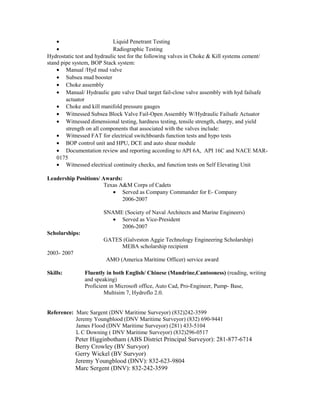 • Liquid Penetrant Testing
• Radiographic Testing
Hydrostatic test and hydraulic test for the following valves in Choke & Kill systems cement/
stand pipe system, BOP Stack system:
• Manual /Hyd mud valve
• Subsea mud booster
• Choke assembly
• Manual/ Hydraulic gate valve Dual target fail-close valve assembly with hyd failsafe
actuator
• Choke and kill manifold pressure gauges
• Witnessed Subsea Block Valve Fail-Open Assembly W/Hydraulic Failsafe Actuator
• Witnessed dimensional testing, hardness testing, tensile strength, charpy, and yield
strength on all components that associated with the valves include:
• Witnessed FAT for electrical switchboards function tests and hypo tests
• BOP control unit and HPU, DCE and auto shear module
• Documentation review and reporting according to API 6A, API 16C and NACE MAR-
0175
• Witnessed electrical continuity checks, and function tests on Self Elevating Unit
Leadership Positions/ Awards:
Texas A&M Corps of Cadets
• Served as Company Commander for E- Company
2006-2007
SNAME (Society of Naval Architects and Marine Engineers)
• Served as Vice-President
2006-2007
Scholarships:
GATES (Galveston Aggie Technology Engineering Scholarship)
MEBA scholarship recipient
2003- 2007
AMO (America Maritime Officer) service award
Skills: Fluently in both English/ Chinese (Mandrine,Cantooness) (reading, writing
and speaking)
Proficient in Microsoft office, Auto Cad, Pro-Engineer, Pump- Base,
Multisim 7, Hydroflo 2.0.
Reference: Marc Sargent (DNV Maritime Surveyor) (832)242-3599
Jeremy Youngblood (DNV Maritime Surveyor) (832) 690-9441
James Flood (DNV Maritime Surveyor) (281) 433-5104
L C Downing ( DNV Maritime Surveyor) (832)296-0517
Peter Higginbotham (ABS District Principal Surveyor): 281-877-6714
Berry Crowley (BV Survyor)
Gerry Wickel (BV Survyor)
Jeremy Youngblood (DNV): 832-623-9804
Marc Sergent (DNV): 832-242-3599
 