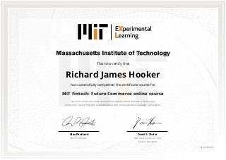 This is to certify that
Richard James Hooker
has successfully completed the certificate course for
MIT Fintech: Future Commerce online course
An online certificate course developed by Massachusetts Institute of Technology
Connection Science Program in collaboration with online education company, GetSmarter.
David L. Shrier
MIT Lead Instructor and
Course Designer
Alex Pentland
MIT Professor
0151665415
 