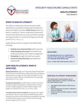 INTEGRITY	
  HEALTHCARE	
  CONSULTANTS	
  
HEALTH	
  LITERACY	
  
Fact	
  Sheet	
  #1	
  
FACT	
  SHEET	
  	
  #1	
  
	
  
HOW HEALTH LITERACY IS MEASURED
The measurement scales typically used to
assess health literacy in adults in Canada and
the United States include:
• International Adult Literacy Skills Survey
(IALSS)
• Rapid Assessment of Literacy in Medicine
measure (REALM)
• Test of Functional Health Literacy in Adults
(TOFHLA).
WHAT	
  IS	
  HEALTH	
  LITERACY?	
  
The	
  ability	
  to	
  understand	
  and	
  communicate	
  health	
  
information	
  is	
  essential	
  to	
  making	
  informed	
  decisions	
  
about	
  our	
  health	
  care	
  needs.	
  Health	
  literacy	
  refers	
  to	
  a	
  
person’s	
  capacity	
  to	
  “access,	
  understand,	
  evaluate	
  and	
  
communicate	
  information	
  as	
  a	
  way	
  to	
  promote,	
  maintain,	
  
and	
  improve	
  health	
  in	
  a	
  variety	
  of	
  settings	
  across	
  the	
  life	
  
course”	
  (CPHA,	
  2008,	
  p.	
  11).	
  
Health	
  literacy	
  involves	
  a	
  range	
  of	
  interrelated	
  skills,	
  
including:	
  
• Reading	
  and	
  comprehending	
  health	
  resources	
  
• Understanding	
  instructions	
  from	
  health	
  care	
  
professionals	
  about	
  one’s	
  health	
  management	
  
• Navigating	
  through	
  the	
  health	
  care	
  system	
  
• Communicating	
  effectively	
  with	
  healthcare	
  
professionals	
  	
  
	
  
DID	
  YOU	
  KNOW…	
  
It is estimated that only one in eight adults in
Canada (12%) over the age of 65 “appears to
have adequate health literacy skills.”
Source: Canadian Public Health Association, 2008, p.15
LOW	
  HEALTH	
  LITERACY:	
  WHO	
  IS	
  
AFFECTED?	
  
Aging	
  populations:	
  Age	
  is	
  an	
  important	
  determining	
  factor	
  
in	
  one’s	
  level	
  of	
  health	
  literacy	
  skills,	
  often	
  because	
  literacy	
  
skills	
  decline	
  as	
  we	
  age.	
  As	
  well,	
  older	
  Canadians	
  tend	
  to	
  
have	
  lower	
  levels	
  of	
  literacy	
  and	
  education	
  than	
  younger	
  
generations	
  (CPHA,	
  1998).	
  	
  
	
  
Immigrant	
  populations:	
  Health	
  literacy	
  tends	
  to	
  be	
  lower	
  
among	
  immigrant	
  populations,	
  and	
  particularly	
  among	
  
recent	
  immigrant	
  groups	
  whose	
  mother	
  tongue	
  is	
  not	
  
English	
  or	
  French	
  (PHA	
  of	
  BC,	
  2012;	
  CPHA,	
  2008).	
  
	
  
Low/precarious	
  income	
  recipients:	
  Socioeconomic	
  status	
  
can	
  also	
  be	
  a	
  factor	
  in	
  one’s	
  level	
  of	
  health	
  literacy	
  skills.	
  
Research	
  has	
  shown	
  that	
  individuals	
  scoring	
  below	
  average	
  
on	
  health	
  literacy	
  scales	
  are	
  more	
  likely	
  to	
  be	
  receiving	
  
income	
  support	
  (CPHA,	
  2008).	
  
 